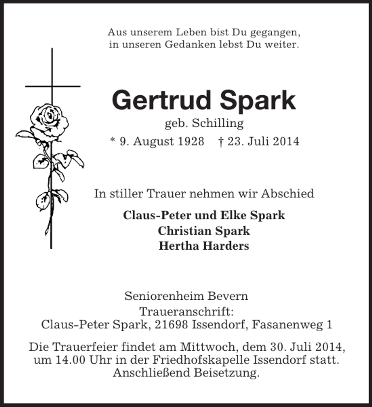 <p>Aus unserem Leben bist Du gegangen,<br />in unseren Gedanken lebst Du weiter.<br />Gertrud Spark<br />geb. Schilling<br />* 9. August 1928 † 23. Juli 2014<br />In stiller Trauer nehmen wir Abschied<br />Claus-Peter und Elke Spark<br />Christian Spark<br />Hertha Harders<br />Seniorenheim Bevern<br />Traueranschrift:<br />Claus-Peter Spark, 21698 Issendorf, Fasanenweg 1<br />Die Trauerfeier findet am Mittwoch, dem 30. Juli 2014, um 14.00 Uhr in der Friedhofskapelle Issendorf statt.<br />Anschließend Beisetzung.</p>