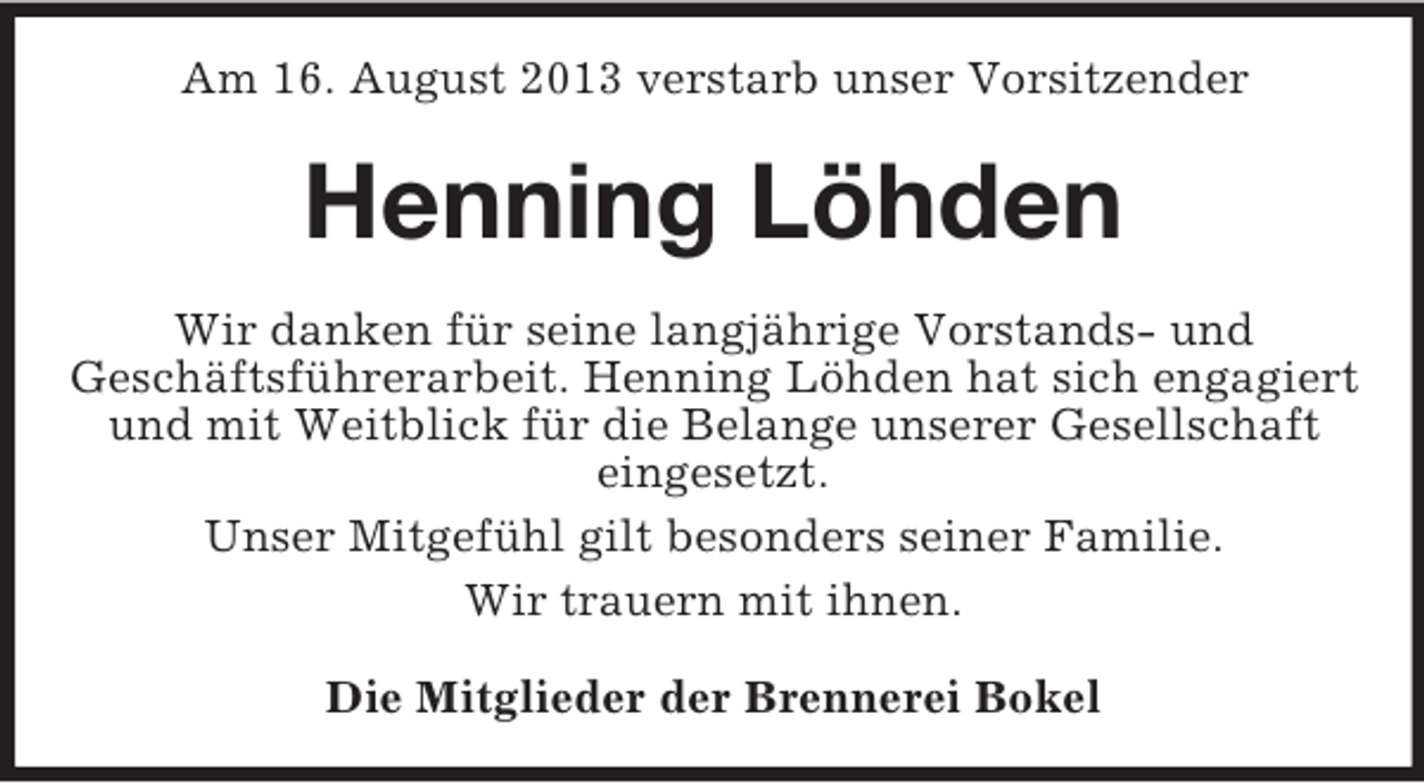<p>Am 16. August 2013 verstarb unser Vorsitzender</p><p>Henning Löhden<br />Wir danken für seine langjährige Vorstands- und<br />Geschäftsführerarbeit. Henning Löhden hat sich engagiert<br />und mit Weitblick für die Belange unserer Gesellschaft<br />eingesetzt.<br />Unser Mitgefühl gilt besonders seiner Familie.<br />Wir trauern mit ihnen.<br />Die Mitglieder der Brennerei Bokel</p>
