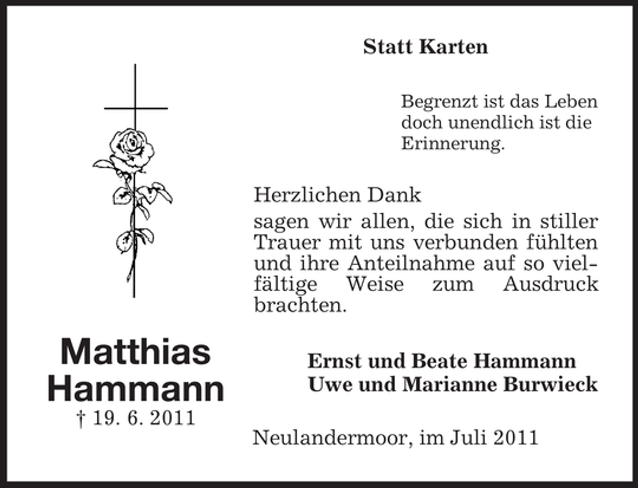 <p>Statt Karten<br />Begrenzt ist das Leben<br />doch unendlich ist die<br />Erinnerung.</p><p>Herzlichen Dank<br />sagen wir allen, die sich in stiller<br />Trauer mit uns verbunden fühlten<br />und ihre Anteilnahme auf so vielfältige Weise zum Ausdruck<br />brachten.</p><p>Matthias<br />Hammann<br />† 19. 6. 2011</p><p>Ernst und Beate Hammann<br />Uwe und Marianne Burwieck<br />Neulandermoor, im Juli 2011</p>