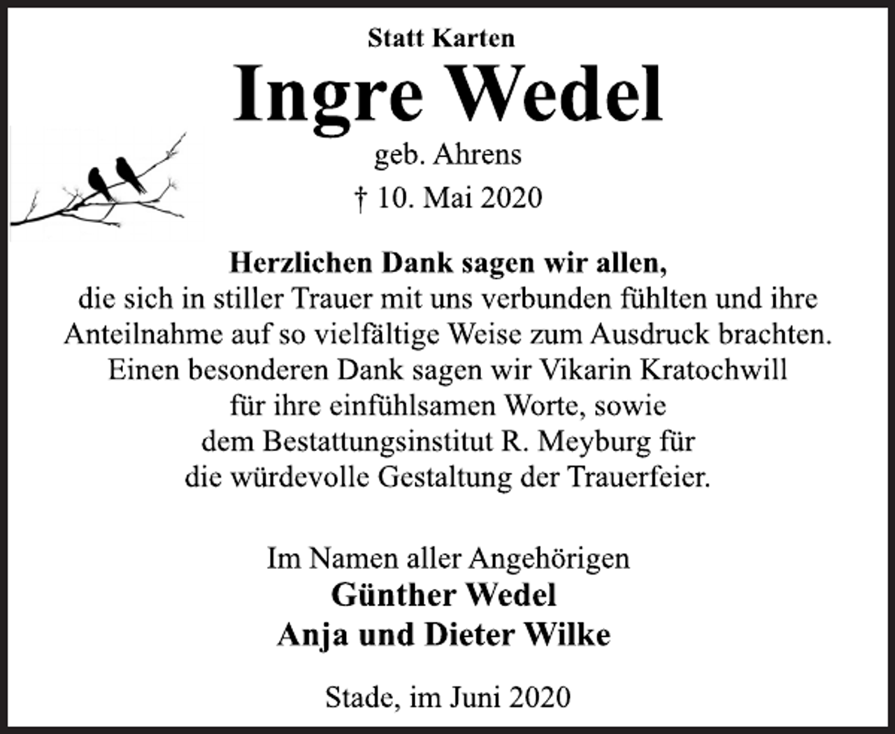 <p>Statt Karten<br />Ingre Wedel<br />geb. Ahrens<br />† 10. Mai 2020<br />Herzlichen Dank sagen wir allen,<br />die sich in stiller Trauer mit uns verbunden fühlten und ihre<br />Anteilnahme auf so vielfältige Weise zum Ausdruck brachten.<br />Einen besonderen Dank sagen wir Vikarin Kratochwill<br />für ihre einfühlsamen Worte, sowie<br />dem Bestattungsinstitut R. Meyburg für<br />die würdevolle Gestaltung der Trauerfeier.<br />Im Namen aller Angehörigen<br />Günther Wedel<br />Anja und Dieter Wilke<br />Stade, im Juni 2020</p>