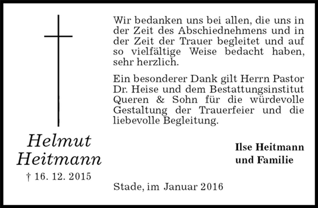 <p>Wir bedanken uns bei allen, die uns in der Zeit des Abschiednehmens und in der Zeit der Trauer begleitet und auf so vielfältige Weise bedacht haben, sehr herzlich.<br />Ein besonderer Dank gilt Herrn Pastor Dr. Heise und dem Bestattungsinstitut Queren &amp; Sohn für die würdevolle<br />Gestaltung der Trauerfeier und die<br />liebevolle Begleitung.<br />Ilse Heitmann<br />und Familie<br />Stade, im Januar 2016<br />Helmut<br />Heitmann<br />† 16. 12. 2015</p>
