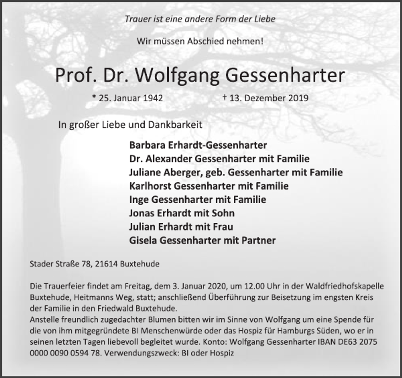 <p>Trauer ist eine andere Form der Liebe<br />Wir müssen Abschied nehmen!<br />Prof. Dr. Wolfgang Gessenharter<br />* 25. Januar 1942 † 13. Dezember 2019<br />In großer Liebe und Dankbarkeit<br />Barbara Erhardt-Gessenharter<br />Dr. Alexander Gessenharter mit Familie<br />Juliane Aberger, geb. Gessenharter mit Familie<br />Karlhorst Gessenharter mit Familie<br />Inge Gessenharter mit Familie<br />Jonas Erhardt mit Sohn<br />Julian Erhardt mit Frau<br />Gisela Gessenharter mit Partner<br />Stader Straße 78, 21614 Buxtehude<br />Die Trauerfeier findet am Freitag, dem 3. Januar 2020, um 12.00 Uhr in der Waldfriedhofskapelle<br />Buxtehude, Heitmanns Weg, statt; anschließend Überführung zur Beisetzung im engsten Kreis der Familie in den Friedwald Buxtehude.<br />Anstelle freundlich zugedachter Blumen bitten wir im Sinne von Wolfgang um eine Spende für die von ihm mitgegründete BI Menschenwürde oder das Hospiz für Hamburgs Süden, wo er in seinen letzten Tagen liebevoll begleitet wurde. Konto: Wolfgang Gessenharter IBAN DE63 2075 0000 0090 0594 78. Verwendungszweck: BI oder Hospiz</p>