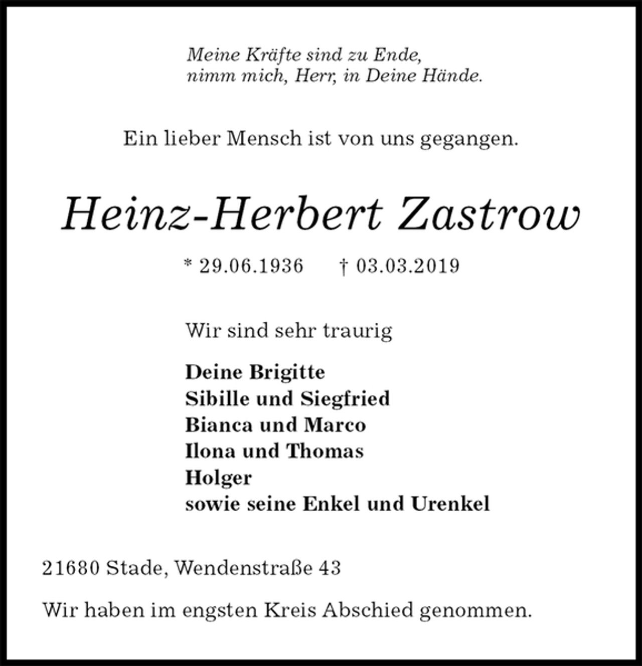 <p>Meine Kräfte sind zu Ende,<br />nimm mich, Herr, in Deine Hände.<br />Ein lieber Mensch ist von uns gegangen.<br />Heinz-Herbert Zastrow<br />* 29.06.1936 † 03.03.2019<br />Wir sind sehr traurig</p><p>Deine Brigitte<br />Sibille und Siegfried<br />Bianca und Marco<br />Ilona und Thomas<br />Holger<br />sowie seine Enkel und Urenkel<br />21680 Stade, Wendenstraße 43</p><p>Wir haben im engsten Kreis Abschied genommen.</p>