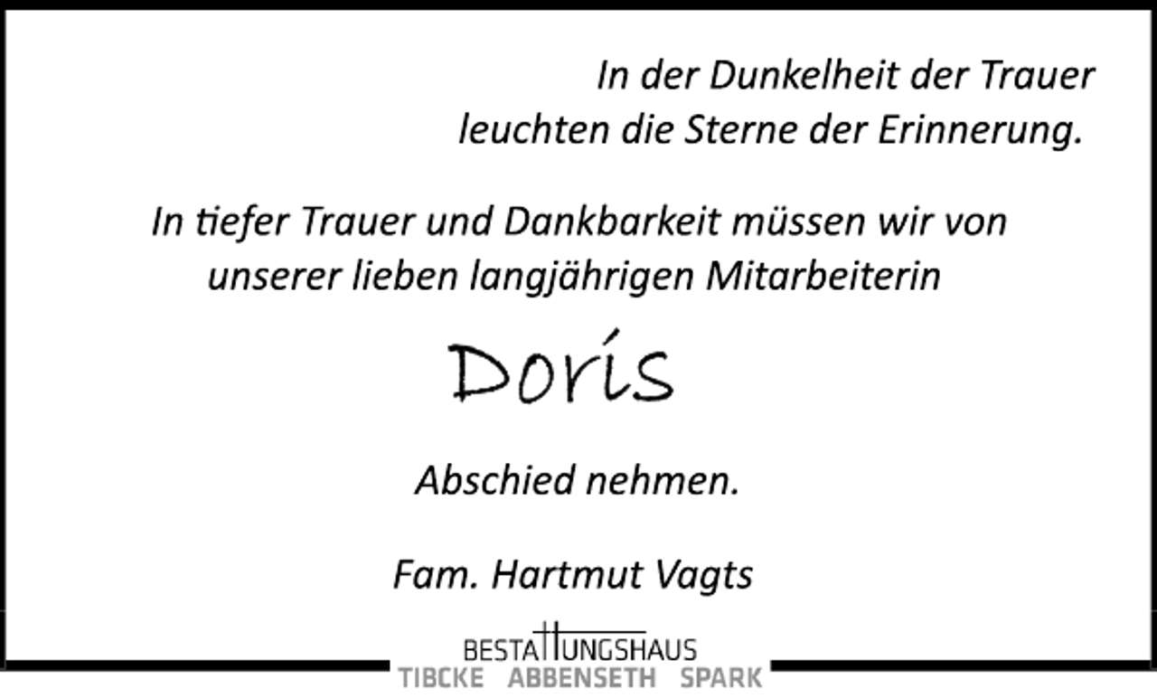 <p>In der Dunkelheit der Trauer<br />leuchten die Sterne der Erinnerung.<br />In tiefer Trauer und Dankbarkeit müssen wir von<br />unserer lieben langjährigen Mitarbeiterin<br />Doris<br />Abschied nehmen.<br />Fam. Hartmut Vagts<br />BESTATTUNGSHAUS<br />TIBCKE ABBENSETH SPARK</p>