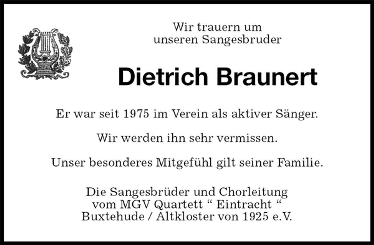 <p>Wir trauern um<br />unseren Sangesbruder<br />Dietrich Braunert<br />Er war seit 1975 im Verein als aktiver Sänger.<br />Wir werden ihn sehr vermissen.<br />Unser besonderes Mitgefühl gilt seiner Familie.<br />Die Sangesbrüder und Chorleitung<br />vom MGV Quartett “ Eintracht “<br />Buxtehude / Altkloster von 1925 e.V.</p>