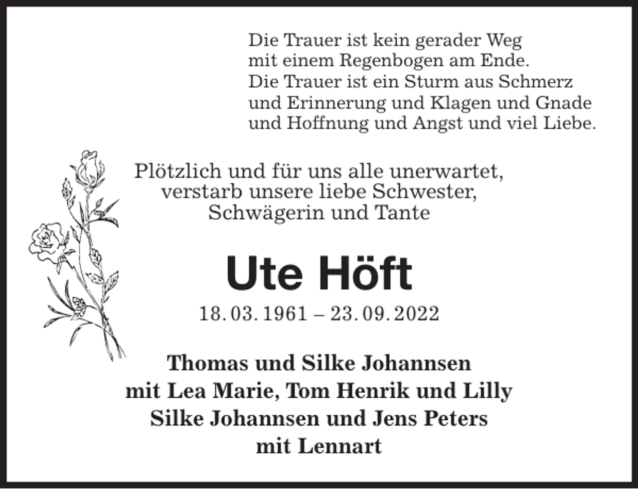 <p>Die Trauer ist kein gerader Weg<br />mit einem Regenbogen am Ende.<br />Die Trauer ist ein Sturm aus Schmerz<br />und Erinnerung und Klagen und Gnade<br />und Hoffnung und Angst und viel Liebe.<br />Plötzlich und für uns alle unerwartet,<br />verstarb unsere liebe Schwester,<br />Schwägerin und Tante<br />Ute Höft<br />18. 03. 1961 - 23. 09. 2022<br />Thomas und Silke Johannsen<br />mit Lea Marie, Tom Henrik und Lilly<br />Silke Johannsen und Jens Peters<br />mit Lennart</p>