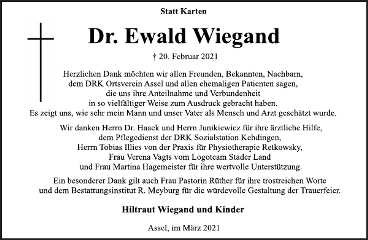 <p>Statt Karten<br />Dr. Ewald Wiegand<br />† 20. Februar 2021<br />Herzlichen Dank möchten wir allen Freunden, Bekannten, Nachbarn,<br />dem DRK Ortsverein Assel und allen ehemaligen Patienten sagen,<br />die uns ihre Anteilnahme und Verbundenheit in so vielfältiger Weise zum Ausdruck gebracht haben.<br />Es zeigt uns, wie sehr mein Mann und unser Vater als Mensch und Arzt geschätzt wurde.<br />Wir danken Herrn Dr. Haack und Herrn Junikiewicz für ihre ärztliche Hilfe, dem Pflegedienst der DRK Sozialstation Kehdingen,<br />Herrn Tobias Illies von der Praxis für Physiotherapie Retkowsky,<br />Frau Verena Vagts vom Logoteam Stader Land und Frau Martina Hagemeister für ihre wertvolle Unterstützung.<br />Ein besonderer Dank gilt auch Frau Pastorin Rüther für ihre trostreichen Worte und dem Bestattungsinstitut R. Meyburg für die würdevolle Gestaltung der Trauerfeier.<br />Hiltraut Wiegand und Kinder<br />Assel, im März 2021</p>