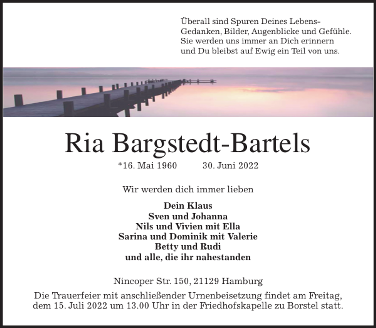 <p>Überall sind Spuren Deines Lebens-<br />Gedanken, Bilder, Augenblicke und Gefühle.<br />Sie werden uns immer an Dich erinnern<br />und Du bleibst auf Ewig ein Teil von uns.<br />Ria Bargstedt-Bartels<br />*16. Mai 1960 30. Juni 2022<br />Wir werden dich immer lieben</p><p>Dein Klaus<br />Sven und Johanna<br />Nils und Vivien mit Ella<br />Sarina und Dominik mit Valerie<br />Betty und Rudi<br />und alle, die ihr nahestanden<br />Nincoper Str. 150, 21129 Hamburg<br />Die Trauerfeier mit anschließender Urnenbeisetzung findet am Freitag,<br />dem 15. Juli 2022 um 13.00 Uhr in der Friedhofskapelle zu Borstel statt.</p>