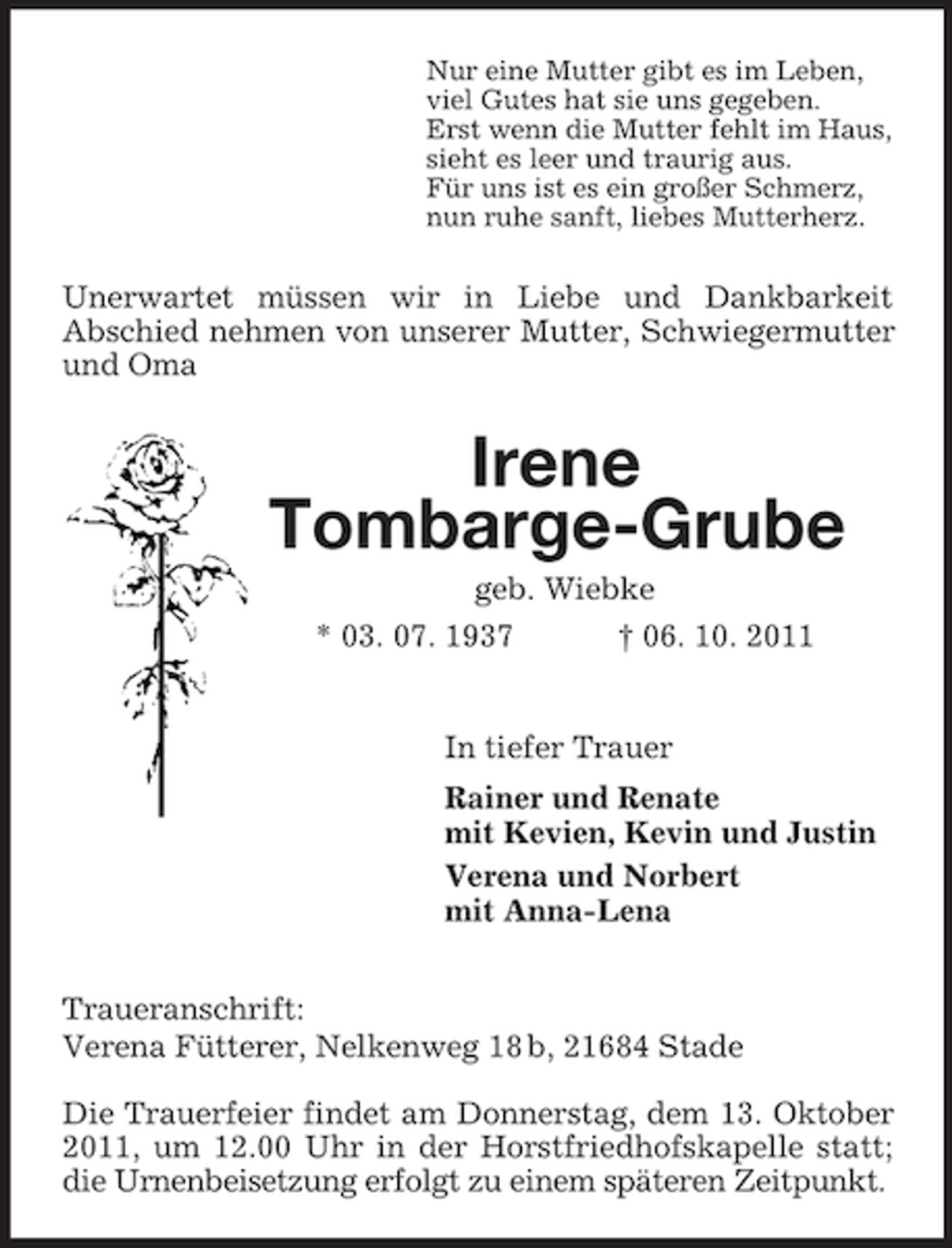 <p>Nur eine Mutter gibt es im Leben,<br />viel Gutes hat sie uns gegeben.<br />Erst wenn die Mutter fehlt im Haus,<br />sieht es leer und traurig aus.<br />Für uns ist es ein großer Schmerz,<br />nun ruhe sanft, liebes Mutterherz.<br />Unerwartet müssen wir in Liebe und Dankbarkeit<br />Abschied nehmen von unserer Mutter, Schwiegermutter und Oma<br />Irene<br />Tombarge-Grube<br />geb. Wiebke<br />* 03. 07. 1937 † 06. 10. 2011<br />In tiefer Trauer<br />Rainer und Renate<br />mit Kevien, Kevin und Justin<br />Verena und Norbert<br />mit Anna-Lena<br />Traueranschrift:<br />Verena Fütterer, Nelkenweg 18 b, 21684 Stade</p>
<p>Die Trauerfeier findet am Donnerstag, dem 13. Oktober 2011, um 12.00 Uhr in der Horstfriedhofskapelle statt; die Urnenbeisetzung erfolgt zu einem späteren Zeitpunkt.</p>