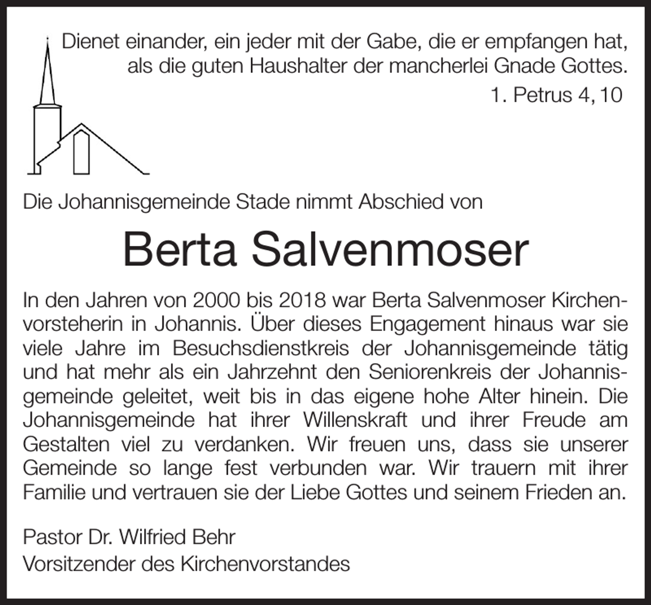 <p>Dienet einander, ein jeder mit der Gabe, die er empfangen hat,<br />als die guten Haushalter der mancherlei Gnade Gottes.<br />1. Petrus 4, 10</p><p>Die Johannisgemeinde Stade nimmt Abschied von<br />Berta Salvenmoser<br />In den Jahren von 2000 bis 2018 war Berta Salvenmoser Kirchenvorsteherin in Johannis. Über dieses Engagement hinaus war sie viele Jahre im Besuchsdienstkreis der Johannisgemeinde tätig und hat mehr als ein Jahrzehnt den Seniorenkreis der Johannis-gemeinde geleitet, weit bis in das eigene hohe Alter hinein. Die<br />Johannisgemeinde hat ihrer Willenskraft und ihrer Freude am<br />Gestalten viel zu verdanken. Wir freuen uns, dass sie unserer<br />Gemeinde so lange fest verbunden war. Wir trauern mit ihrer<br />Familie und vertrauen sie der Liebe Gottes und seinem Frieden an.<br />Pastor Dr. Wilfried Behr<br />Vorsitzender des Kirchenvorstandes</p>