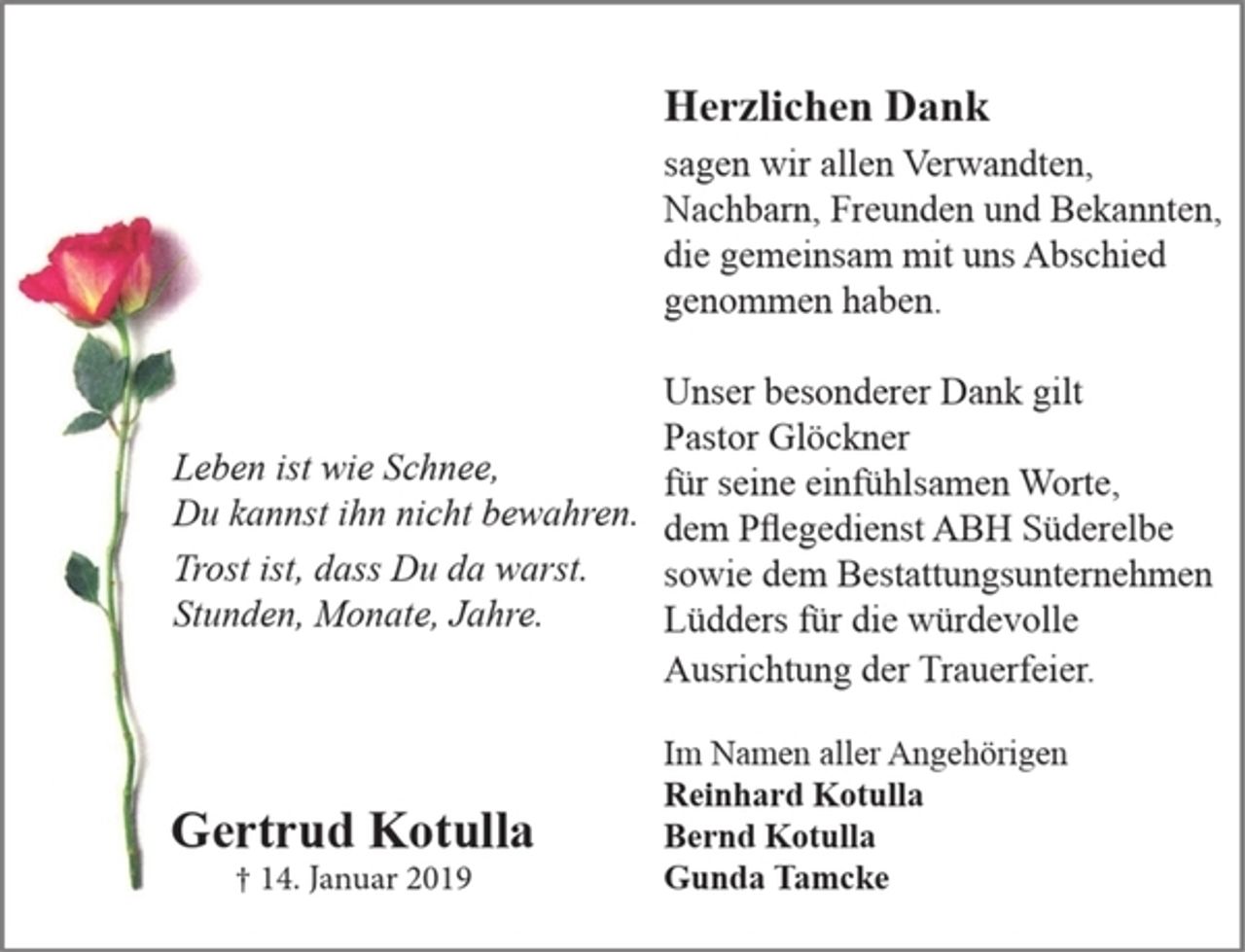 <p>Leben ist wie Schnee,<br />Du kannst ihn nicht bewahren.<br />Trost ist, dass Du da warst.<br />Stunden, Monate, Jahre.</p><p>Gertrud Kotulla<br />+ 14. Januar 2019</p><p>Herzlichen Dank<br />sagen wir allen Verwandten,<br />Nachbarn, Freunden und Bekannten,<br />die gemeinsam mit uns Abschied<br />genommen haben.</p><p>Unseren besonderen Dank gilt<br />Pastor Glöckner für seine einfühlsamen Worte,<br />den Pflegedienst ABH Süderelbe<br />sowie den Bestattungsunternehmen<br />Lüdders für die würdevolle<br />Ausrichtung der Trauerfeier.</p><p>Im Namen aller Angehörigen</p><p>Reinhard Kotulla<br />Bernd Kotulla<br />Gunda Tamcke</p>