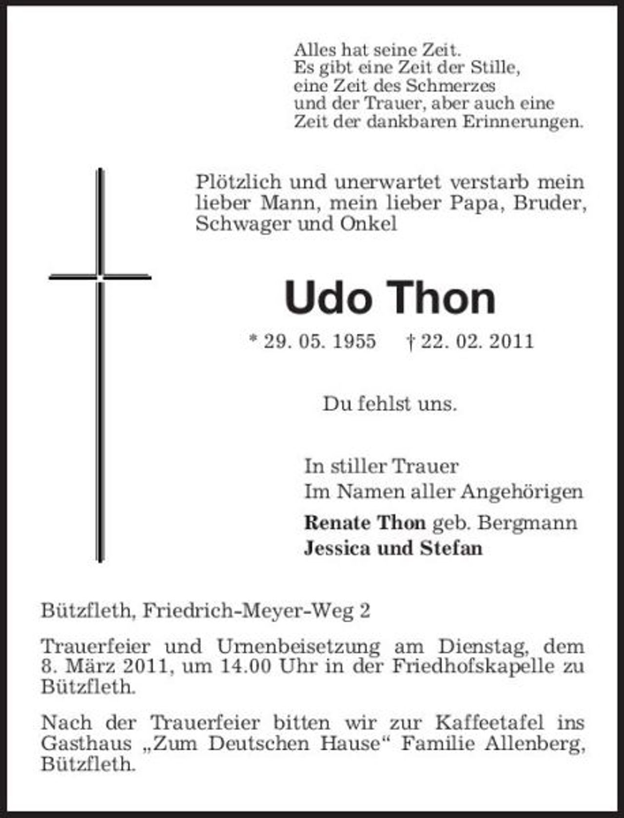 <p>Alles hat seine Zeit. Es gibt eine Zeit der Stille, eine Zeit des Schmerzes und der Trauer, aber auch eine Zeit der dankbaren Erinnerungen.</p><p>Plötzlich und unerwartet verstarb mein lieber Mann, mein lieber Papa, Bruder, Schwager und Onkel</p><p>Udo Thon<br />* 29. 05. 1955 † 22. 02. 2011 Du fehlst uns. In stiller Trauer Im Namen aller Angehörigen Renate Thon geb. Bergmann Jessica und Stefan Bützfleth, Friedrich-Meyer-Weg 2 Trauerfeier und Urnenbeisetzung am Dienstag, dem 8. März 2011, um 14.00 Uhr in der Friedhofskapelle zu Bützfleth. Nach der Trauerfeier bitten wir zur Kaffeetafel ins Gasthaus „Zum Deutschen Hause“ Familie Allenberg, Bützfleth.</p>