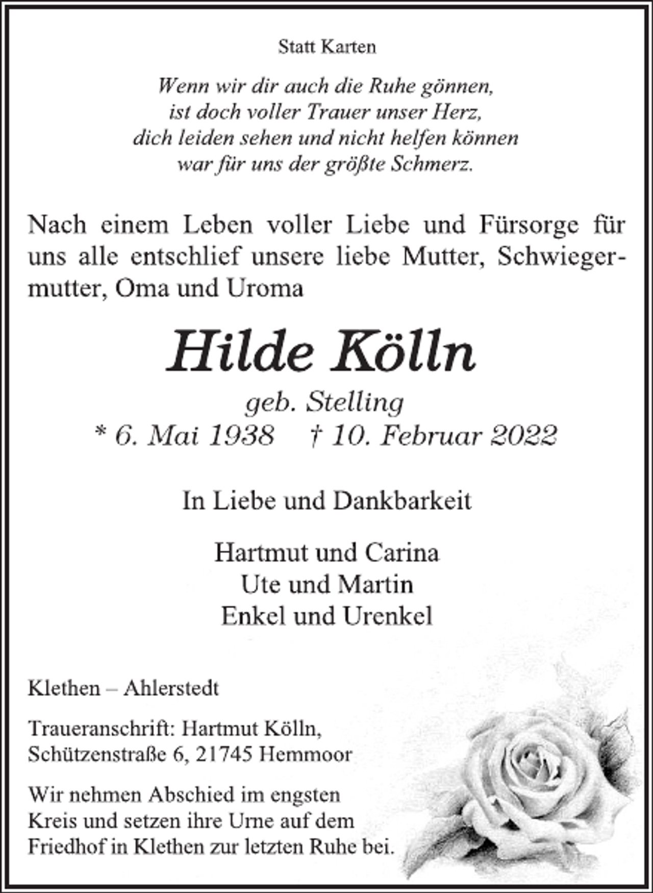 <p>Statt Karten<br />Wenn wir dir auch die Ruhe gönnen,<br />ist doch voller Trauer unser Herz,<br />dich leiden sehen und nicht helfen können<br />war für uns der größte Schmerz.<br />Nach einem Leben voller Liebe und Fürsorge für<br />uns alle entschlief unsere liebe Mutter, Schwiegermutter,<br />Oma und Uroma<br />Hilde Kölln<br />geb. Stelling<br />* 6. Mai 1938 † 10. Februar 2022<br />In Liebe und Dankbarkeit<br />Hartmut und Carina<br />Ute und Martin<br />Enkel und Urenkel<br />Klethen - Ahlerstedt<br />Traueranschrift: Hartmut Kölln,<br />Schützenstraße 6, 21745 Hemmoor<br />Wir nehmen Abschied im engsten<br />Kreis und setzen ihre Urne auf dem<br />Friedhof in Klethen zur letzten Ruhe bei.</p>