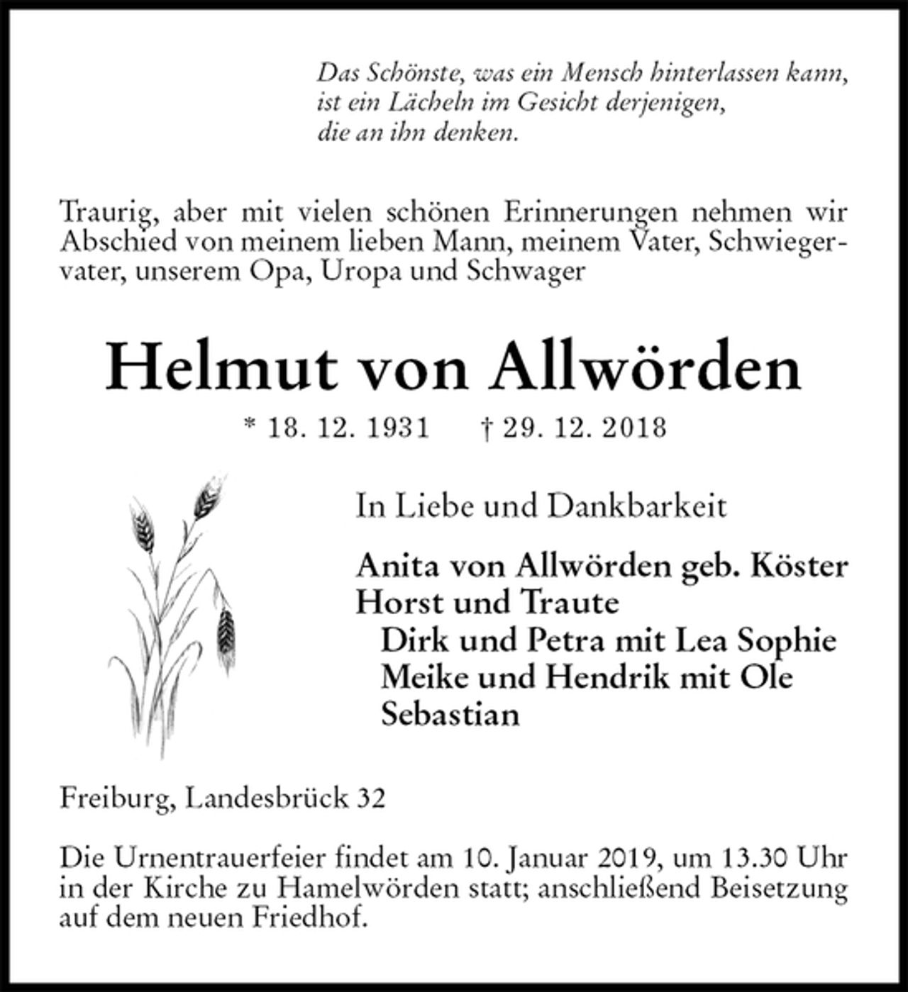 <p>Das Schönste, was ein Mensch hinterlassen kann,<br />ist ein Lächeln im Gesicht derjenigen,<br />die an ihn denken.<br />Traurig, aber mit vielen schönen Erinnerungen nehmen wir Abschied von meinem lieben Mann, meinem Vater, Schwiegervater, unserem Opa, Uropa und Schwager<br />Helmut von Allwörden<br />* 18. 12. 1931 † 29. 12. 2018<br />In Liebe und Dankbarkeit</p><p>Anita von Allwörden geb. Köster<br />Horst und Traute<br />Dirk und Petra mit Lea Sophie<br />Meike und Hendrik mit Ole<br />Sebastian<br />Freiburg, Landesbrück 32</p><p>Die Urnentrauerfeier findet am 10. Januar 2019, um 13.30 Uhr in der Kirche zu Hamelwörden statt; anschließend Beisetzung auf dem neuen Friedhof.</p>