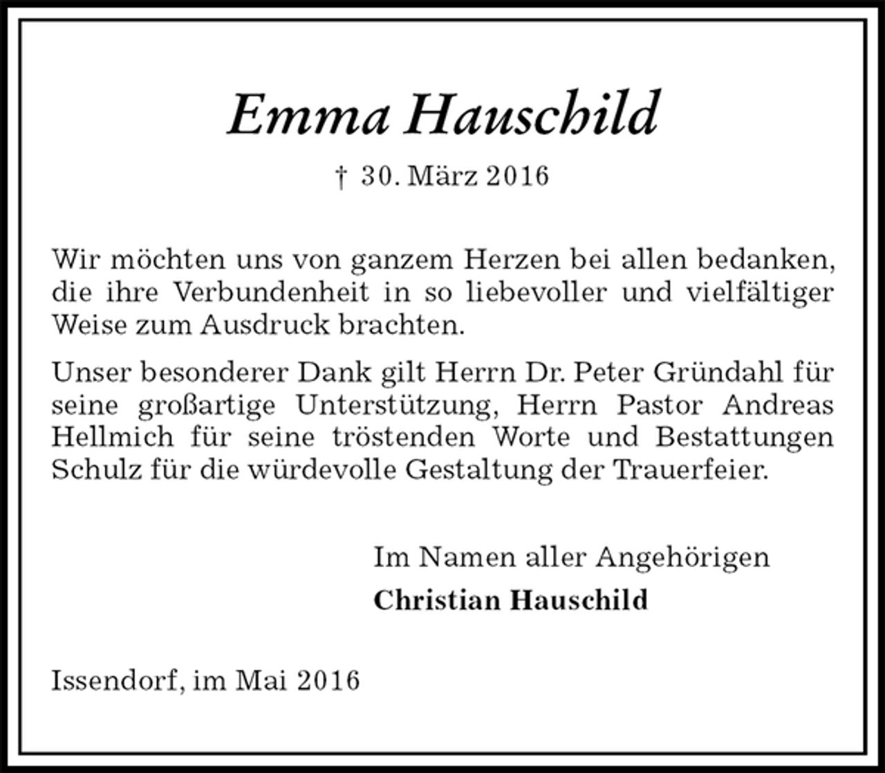 <p>Emma Hauschild<br />† 30. März 2016<br />Wir möchten uns von ganzem Herzen bei allen bedanken, die ihre Verbundenheit in so liebevoller und vielfältiger Weise zum Ausdruck brachten.<br />Unser besonderer Dank gilt Herrn Dr. Peter Gründahl für seine großartige Unterstützung, Herrn Pastor Andreas Hellmich für seine tröstenden Worte und Bestattungen Schulz für die würdevolle Gestaltung der Trauerfeier.<br />Im Namen aller Angehörigen<br />Christian Hauschild<br />Issendorf, im Mai 2016</p>