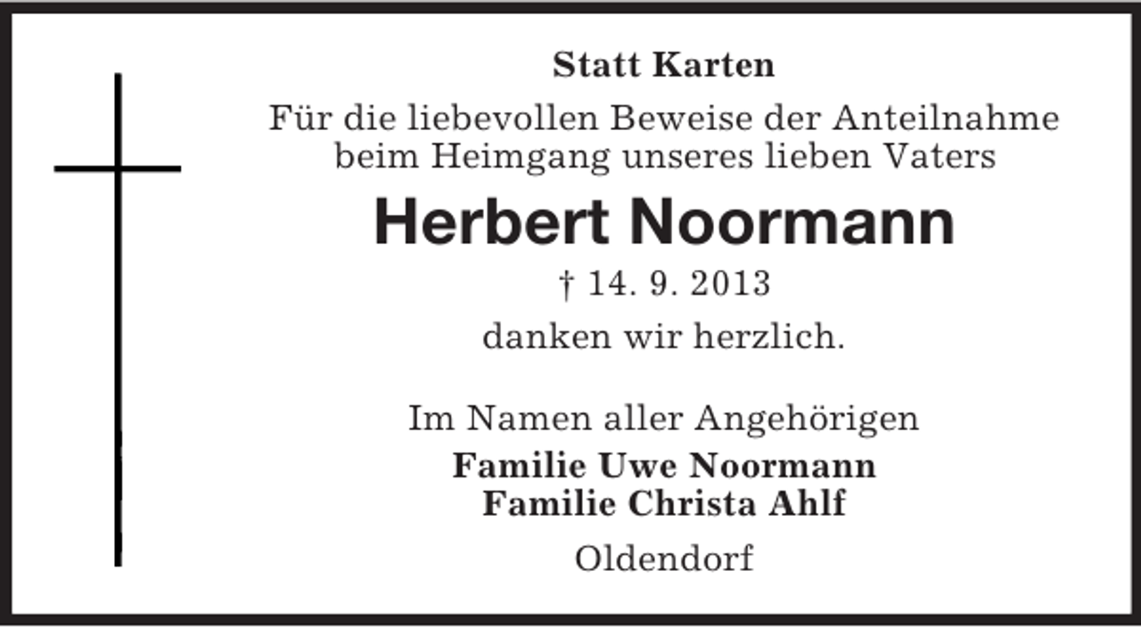 <p>Statt Karten<br />Für die liebevollen Beweise der Anteilnahme<br />beim Heimgang unseres lieben Vaters</p><p>Herbert Noormann<br />† 14. 9. 2013<br />danken wir herzlich.<br />Im Namen aller Angehörigen<br />Familie Uwe Noormann<br />Familie Christa Ahlf<br />Oldendorf</p>
