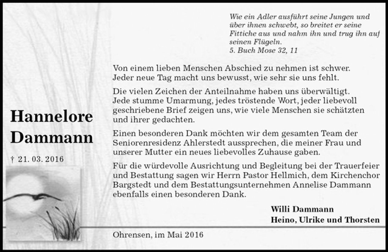 <p>Wie ein Adler ausführt seine Jungen und<br />über ihnen schwebt, so breitet er seine<br />Fittiche aus und nahm ihn und trug ihn auf<br />seinen Flügeln.<br />5. Buch Mose 32, 11<br />Von einem lieben Menschen Abschied zu nehmen ist schwer.<br />Jeder neue Tag macht uns bewusst, wie sehr sie uns fehlt.<br />Die vielen Zeichen der Anteilnahme haben uns überwältigt.<br />Jede stumme Umarmung, jedes tröstende Wort, jeder liebevoll<br />geschriebene Brief zeigen uns, wie viele Menschen sie schätzten<br />und ihrer gedachten.<br />Einen besonderen Dank möchten wir dem gesamten Team der<br />Seniorenresidenz Ahlerstedt aussprechen, die meiner Frau und<br />unserer Mutter ein neues liebevolles Zuhause gaben.<br />Für die würdevolle Ausrichtung und Begleitung bei der Trauerfeier und Bestattung sagen wir Herrn Pastor Hellmich, dem Kirchenchor Bargstedt und dem Bestattungsunternehmen Annelise Dammann ebenfalls einen besonderen Dank.<br />Willi Dammann<br />Heino, Ulrike und Thorsten<br />Ohrensen, im Mai 2016</p>
<p>Hannelore</p>
<p>Dammann</p>
<p>† 21. 03. 2016</p>