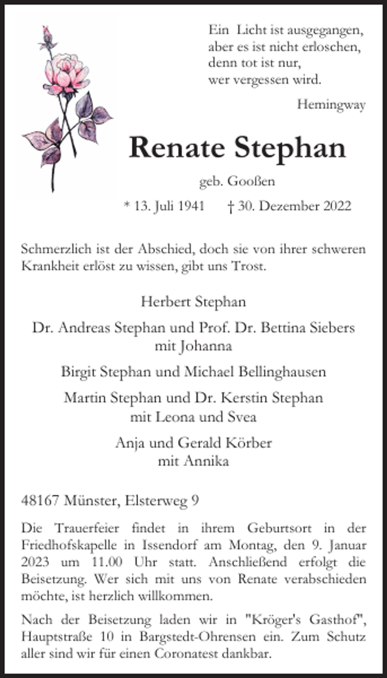 <p>Ein Licht ist ausgegangen,<br />aber es ist nicht erloschen,<br />denn tot ist nur,<br />wer vergessen wird.<br />Hemingway</p><p>Renate Stephan<br />geb. Gooßen<br />* 13. Juli 1941 † 30. Dezember 2022<br />Schmerzlich ist der Abschied, doch sie von ihrer schweren<br />Krankheit erlöst zu wissen, gibt uns Trost.<br />Herbert Stephan<br />Dr. Andreas Stephan und Prof. Dr. Bettina Siebers<br />mit Johanna<br />Birgit Stephan und Michael Bellinghausen<br />Martin Stephan und Dr. Kerstin Stephan<br />mit Leona und Svea<br />Anja und Gerald Körber<br />mit Annika<br />48167 Münster, Elsterweg 9<br />Renate Stephan<br />* 13. Juli 1941 † 30. Dezember 2022<br />geb. Gooßen<br />Die Trauerfeier findet in ihrem Geburtsort in der<br />Friedhofskapelle in Issendorf am Montag, den 9. Januar<br />2023 um 11.00 Uhr statt. Anschließend erfolgt die<br />Beisetzung. Wer sich mit uns von Renate verabschieden<br />möchte, ist herzlich willkommen.<br />Nach der Beisetzung laden wir in "Kröger's Gasthof",<br />Hauptstraße 10 in Bargstedt-Ohrensen ein. Zum Schutz<br />aller sind wir für einen Coronatest dankbar.</p>