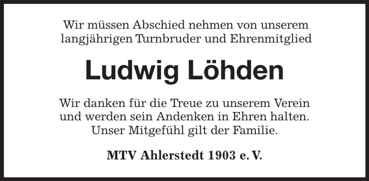 <p>Wir müssen Abschied nehmen von unserem<br />langjährigen Turnbruder und Ehrenmitglied<br />Ludwig Löhden<br />Wir danken für die Treue zu unserem Verein<br />und werden sein Andenken in Ehren halten.<br />Unser Mitgefühl gilt der Familie.<br />MTV Ahlerstedt 1903 e. V.</p>