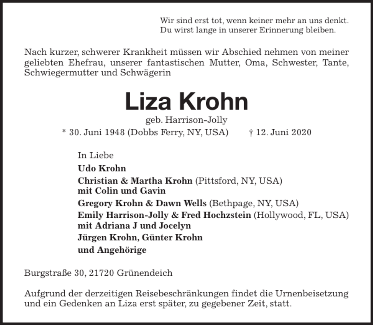 <p>Wir sind erst tot, wenn keiner mehr an uns denkt.<br />Du wirst lange in unserer Erinnerung bleiben.<br />Nach kurzer, schwerer Krankheit müssen wir Abschied nehmen von meiner geliebten Ehefrau, unserer fantastischen Mutter, Oma, Schwester, Tante, Schwiegermutter und Schwägerin<br />Liza Krohn<br />geb. Harrison-Jolly<br />* 30. Juni 1948 (Dobbs Ferry, NY, USA) † 12. Juni 2020<br />In Liebe<br />Udo Krohn<br />Christian &amp; Martha Krohn (Pittsford, NY, USA)<br />mit Colin und Gavin<br />Gregory Krohn &amp; Dawn Wells (Bethpage, NY, USA)<br />Emily Harrison-Jolly &amp; Fred Hochzstein (Hollywood, FL, USA)<br />mit Adriana J und Jocelyn<br />Jürgen Krohn, Günter Krohn<br />und Angehörige<br />Burgstraße 30, 21720 Grünendeich</p>
<p>Aufgrund der derzeitigen Reisebeschränkungen findet die Urnenbeisetzung und ein Gedenken an Liza erst später, zu gegebener Zeit, statt.</p>