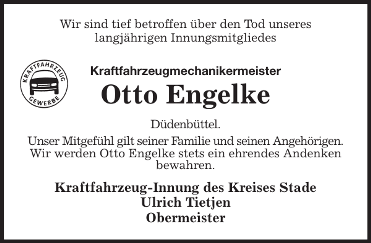 <p>Wir sind tief betroffen über den Tod unseres<br />langjährigen Innungsmitgliedes<br />Kraftfahrzeugmechanikermeister<br />Otto Engelke<br />Düdenbüttel.<br />Unser Mitgefühl gilt seiner Familie und seinen Angehörigen.<br />Wir werden Otto Engelke stets ein ehrendes Andenken bewahren.<br />Kraftfahrzeug-Innung des Kreises Stade<br />Ulrich Tietjen<br />Obermeister</p>