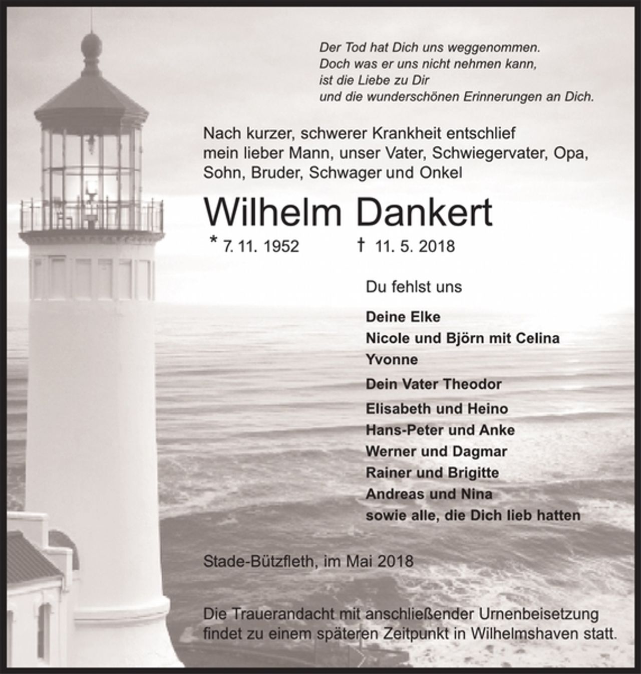 <p>Der Tod hat Dich uns weggenommen.<br />Doch was er uns nicht nehmen kann,<br />ist die Liebe zu Dir<br />und die wunderschönen Erinnerungen an Dich.<br />Nach kurzer, schwerer Krankheit entschlief<br />mein lieber Mann, unser Vater, Schwiegervater, Opa,<br />Sohn, Bruder, Schwager und Onkel<br />Wilhelm Dankert<br />* 7.11.1952 † 11.5.2018<br />Du fehlst uns<br />Deine Elke<br />Nicole und Björn mit Celina<br />Yvonne<br />Dein Vater Theodor<br />Elisabeth und Heino<br />Hans-Peter und Anke<br />Werner und Dagmar<br />Rainer und Brigitte<br />Andreas und Nina<br />sowie alle, die Dich lieb hatten<br />Stade-Bützfleth, im Mai 2018<br />Die Trauerandacht mit anschließender Urnenbeisetzung findet zu einem späteren Zeitpunkt in Wilhelmshaven statt.</p>
