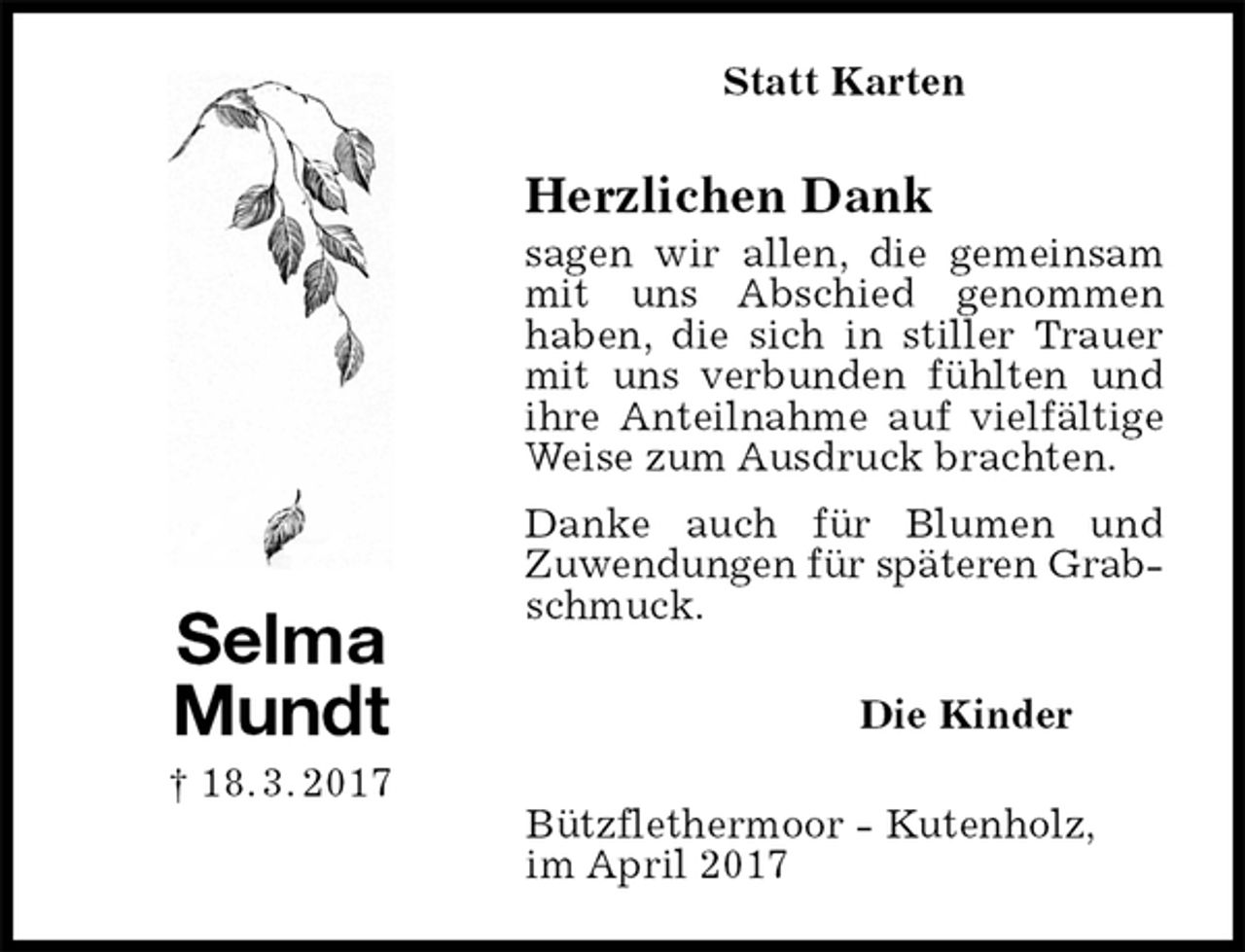 <p>Statt Karten<br />Herzlichen Dank<br />sagen wir allen, die gemeinsam mit uns Abschied genommen<br />haben, die sich in stiller Trauer mit uns verbunden fühlten und ihre Anteilnahme auf vielfältige Weise zum Ausdruck brachten.<br />Danke auch für Blumen und<br />Zuwendungen für späteren Grab-<br />schmuck.<br />Die Kinder<br />Bützflethermoor - Kutenholz,<br />im April 2017<br />Selma<br />Mundt<br />† 18. 3. 2017</p>