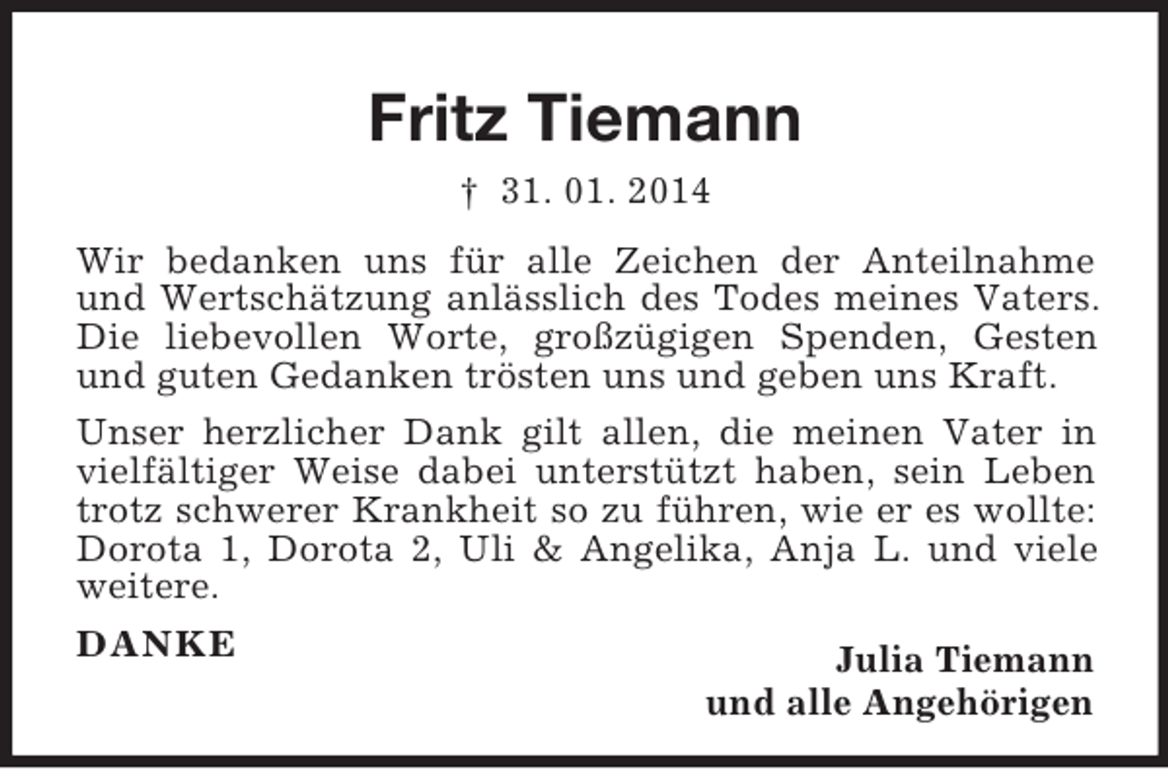 <p>Fritz Tiemann<br />† 31. 01. 2014<br />Wir bedanken uns für alle Zeichen der Anteilnahme und Wertschätzung anlässlich des Todes meines Vaters. Die liebevollen Worte, großzügigen Spenden, Gesten und guten Gedanken trösten uns und geben uns Kraft.<br />Unser herzlicher Dank gilt allen, die meinen Vater in vielfältiger Weise dabei unterstützt haben, sein Leben trotz schwerer Krankheit so zu führen, wie er es wollte: Dorota 1, Dorota 2, Uli</p>