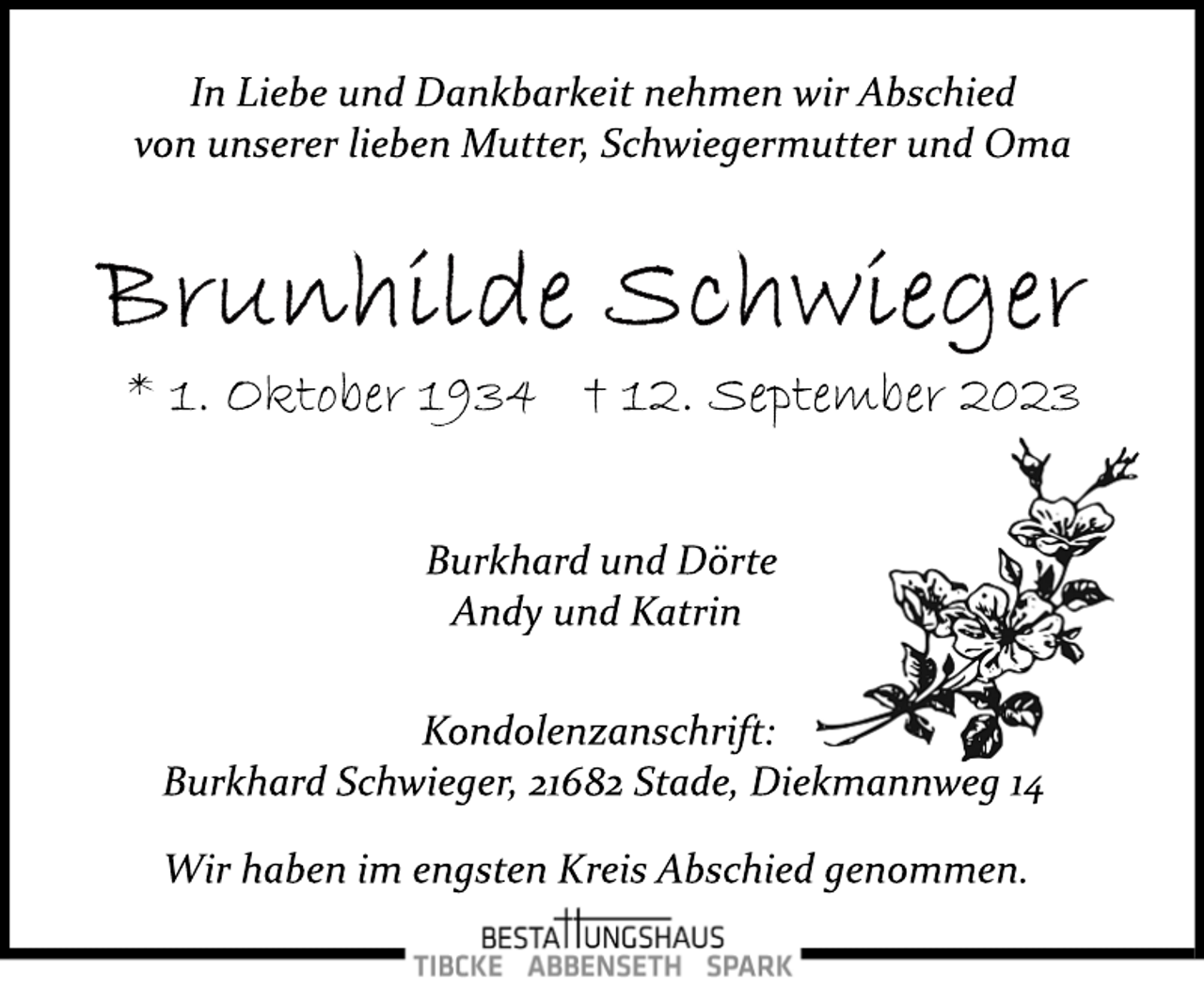 <p>In Liebe und Dankbarkeit nehmen wir Abschied<br />von unserer lieben Mutter, Schwiegermutter und Oma<br />Brunhilde Schwieger<br />* 1. Oktober 1934 † 12. September 2023<br />Burkhard und Dörte<br />Andy und Katrin<br />Kondolenzanschrift:<br />Burkhard Schwieger, 21682 Stade, Diekmannweg 14<br />Wir haben im engsten Kreis Abschied genommen.<br />Bestattungshaus<br />Tibcke Abbenseth Spark</p>