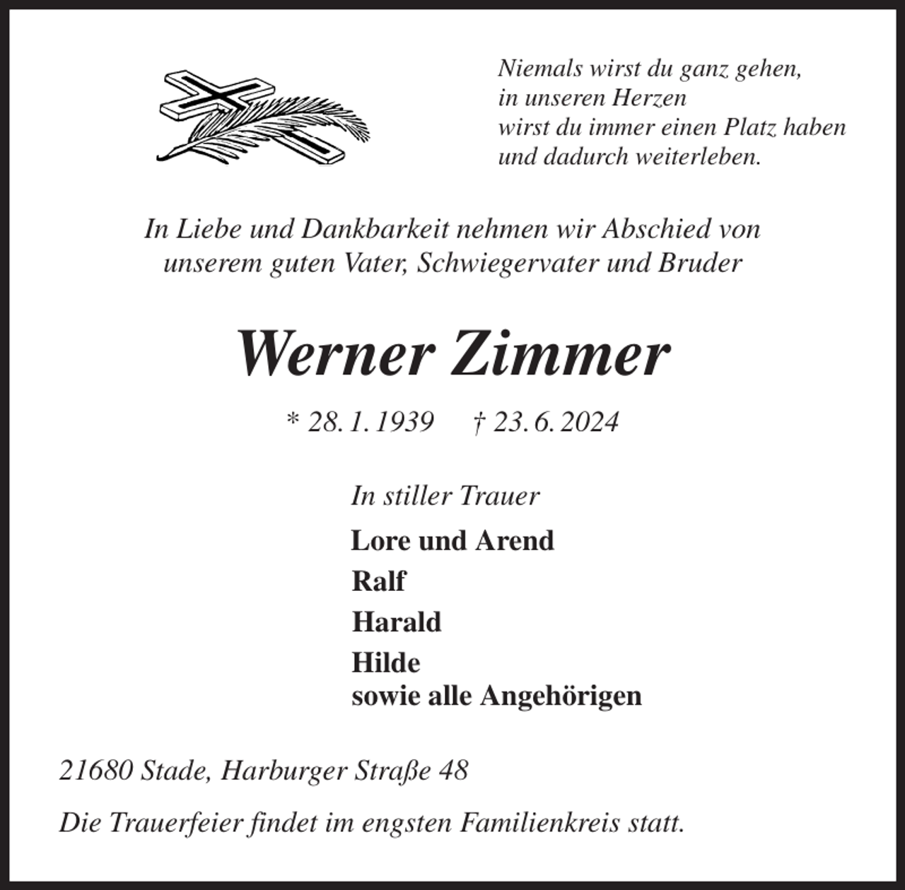 <p>Niemals wirst du ganz gehen,<br />in unseren Herzen<br />wirst du immer einen Platz haben<br />und dadurch weiterleben.<br />In Liebe und Dankbarkeit nehmen wir Abschied von<br />unserem guten Vater, Schwiegervater und Bruder<br />Werner Zimmer<br />* 28. 1. 1939 † 23. 6. 2024<br />In stiller Trauer<br />Lore und Arend<br />Ralf<br />Harald<br />Hilde<br />sowie alle Angehörigen<br />21680 Stade, Harburger Straße 48<br />Die Trauerfeier findet im engsten Familienkreis statt.</p>