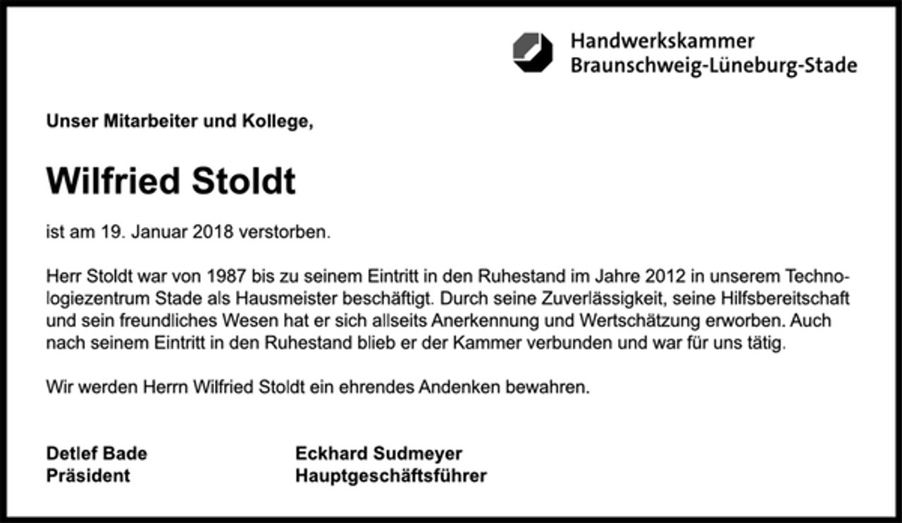 <p>Unser Mitarbeiter und Kollege</p>
<p>Wilfried Stoldt<br />ist am 19. Januar 2018 verstorben.<br />Herr Stoldt war von 1987 bis zu seinem Eintritt in den Ruhestand im Jahre 2012 in unserem Technologiezentrum Stade als Hausmeister beschäftigt. Durch seine Zuverlässigkeit, seine Hilfsbereitschaft und sein freundliches Wesen hat er sich allseits Anerkennung und Wertschätzung erworben. Auch nach seinem Eintritt in den Ruhestand blieb er der Kammer verbunden und war für uns tätig.<br />Wir werden Herrn Wilfried Stoldt ein ehrendes Andenken bewahren.<br />Detlef Bade<br />Präsident<br />Eckhard Sudmeyer<br />Hauptgeschäftsführer<br />Handwerkskammer<br />Braunschweig-Lüneburg-Stade</p>