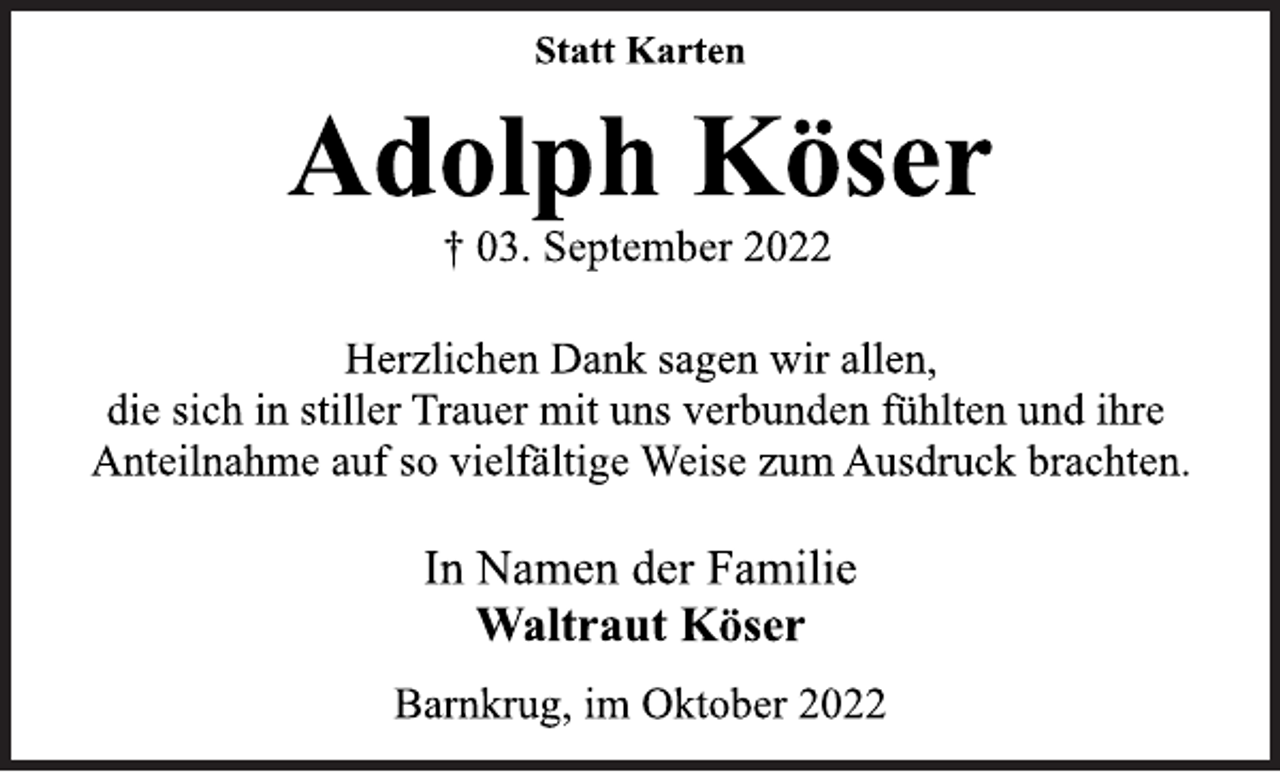 <p>Statt Karten<br />Adolph Köser<br />† 03. September 2022<br />Herzlichen Dank sagen wir allen,<br />die sich in stiller Trauer mit uns verbunden fühlten und ihre<br />Anteilnahme auf so vielfältige Weise zum Ausdruck brachten.<br />In Namen der Familie<br />Waltraut Köser<br />Barnkrug, im Oktober 2022</p>