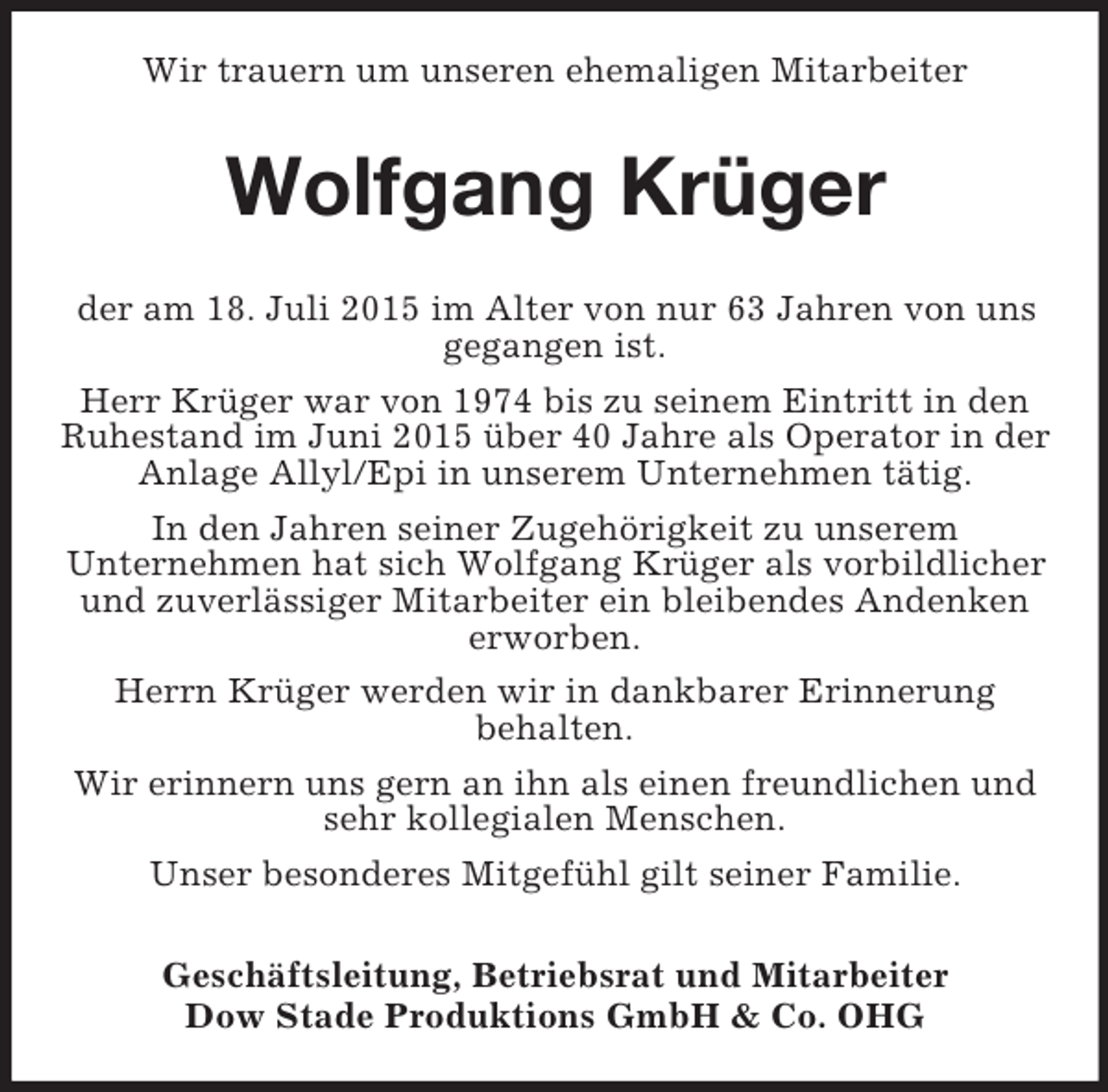 <p>Wir trauern um unseren ehemaligen Mitarbeiter<br />Wolfgang Krüger<br />der am 18. Juli 2015 im Alter von nur 63 Jahren von uns gegangen ist.<br />Herr Krüger war von 1974 bis zu seinem Eintritt in den Ruhestand im Juni 2015 über 40 Jahre als Operator in der Anlage Allyl/Epi in unserem Unternehmen tätig.<br />In den Jahren seiner Zugehörigkeit zu unserem<br />Unternehmen hat sich Wolfgang Krüger als vorbildlicher und zuverlässiger Mitarbeiter ein bleibendes Andenken erworben.<br />Herrn Krüger werden wir in dankbarer Erinnerung<br />behalten.<br />Wir erinnern uns gern an ihn als einen freundlichen und sehr kollegialen Menschen.<br />Unser besonderes Mitgefühl gilt seiner Familie.<br />Geschäftsleitung, Betriebsrat und Mitarbeiter<br />Dow Stade Produktions GmbH</p>