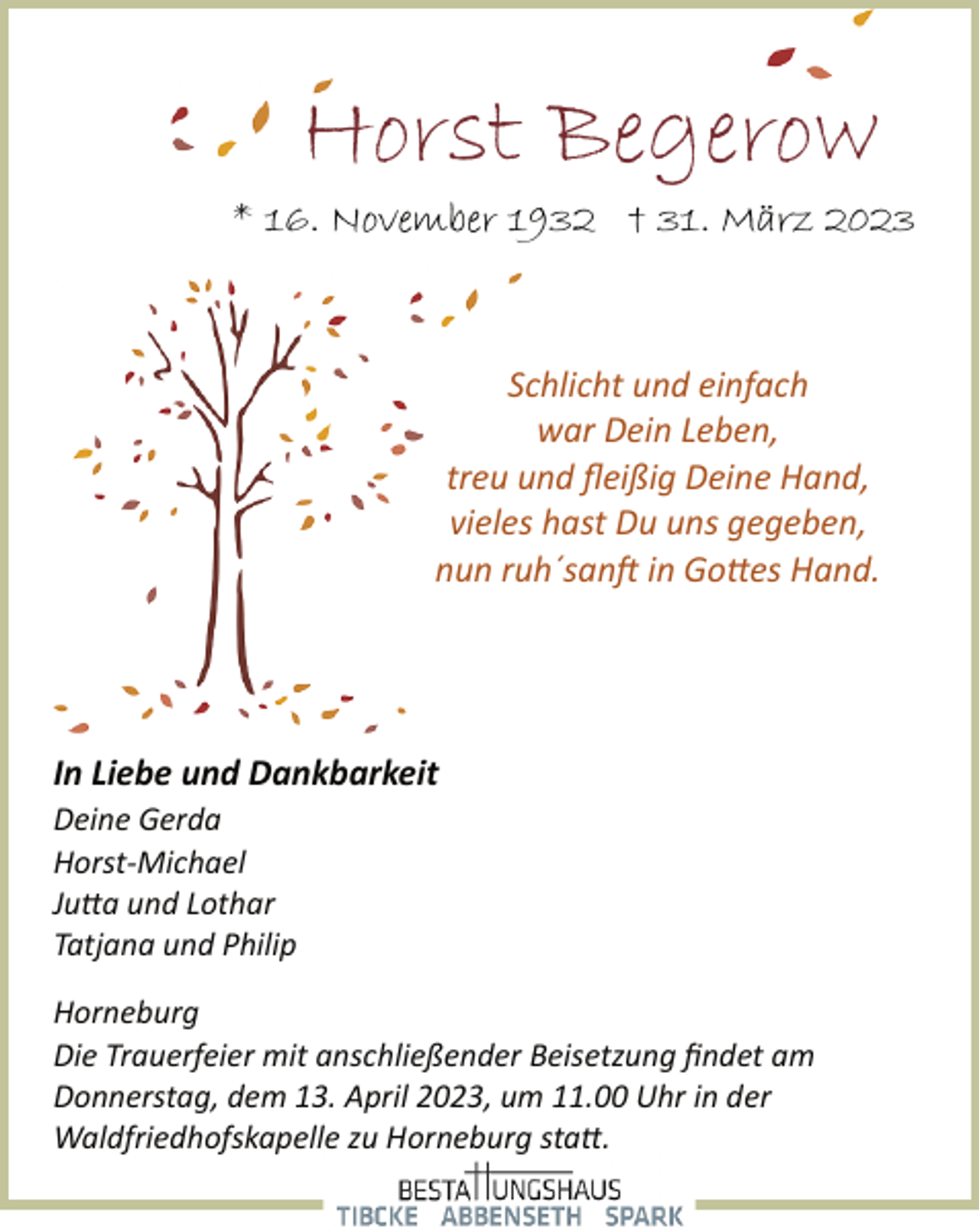 <p>Horst Begerow<br />* 16. November 1932 + 31. März 2023<br />Schlicht und einfach<br />war Dein Leben,<br />treu und fleißig Deine Hand,<br />vieles hast Du uns gegeben,<br />nun ruh´sanft in Gottes Hand<br />In Liebe und Dankbarkeit<br />Deine Gerda<br />Horst­Michael<br />Jutta und Lothar<br />Tatjana und Philip<br />Horneburg<br />Die Trauerfeier mit anschließender Beisetzung findet am<br />Donnerstag, dem 13. April 2023, um 11.00 Uhr in der<br />Waldfriedhofskapelle zu Horneburg statt.</p>