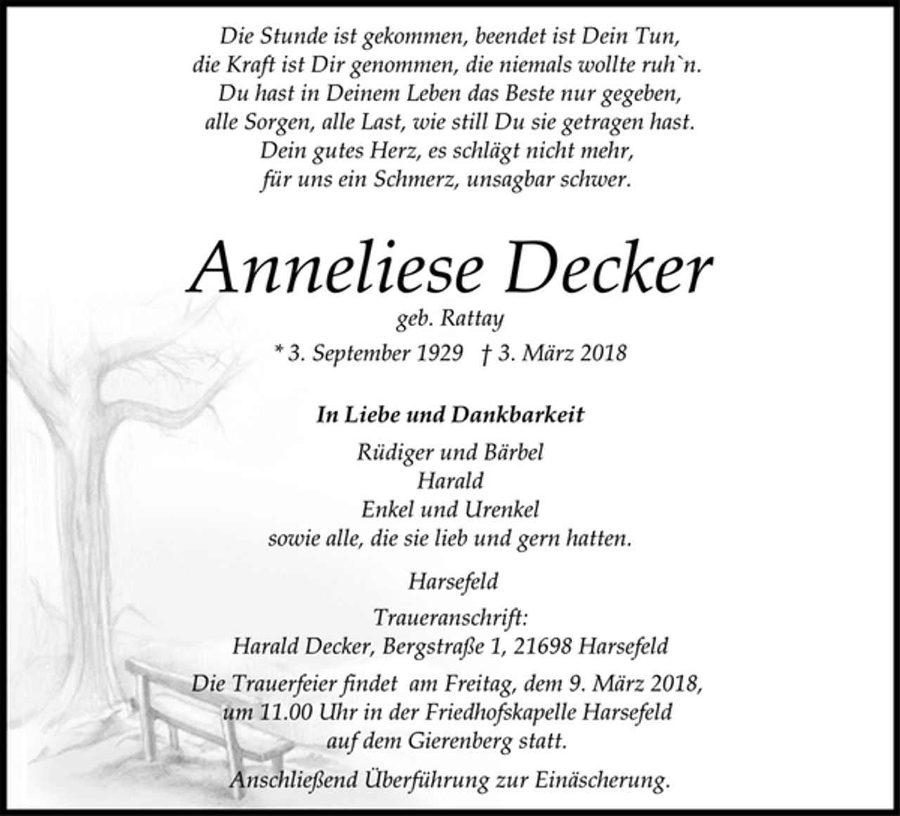 <p>In Liebe und Dankbarkeit<br />geb. Rattay<br />* 3. September 1929 † 3. März 2018<br />Rüdiger und Bärbel<br />Harald<br />Enkel und Urenkel<br />sowie alle, die sie lieb und gern hatten.<br />Anneliese Decker<br />Die Stunde ist gekommen, beendet ist Dein Tun,<br />die Kraft ist Dir genommen, die niemals wollte ruh`n.<br />Du hast in Deinem Leben das Beste nur gegeben,<br />alle Sorgen, alle Last, wie still Du sie getragen hast.<br />Dein gutes Herz, es schlägt nicht mehr,<br />für uns ein Schmerz, unsagbar schwer.<br />Traueranschrift:<br />Harald Decker, Bergstraße 1, 21698 Harsefeld<br />Harsefeld<br />Die Trauerfeier findet am Freitag, dem 9. März 2018,<br />um 11.00 Uhr in der Friedhofskapelle Harsefeld<br />auf dem Gierenberg statt.<br />Anschließend Überführung zur Einäscherung.</p>