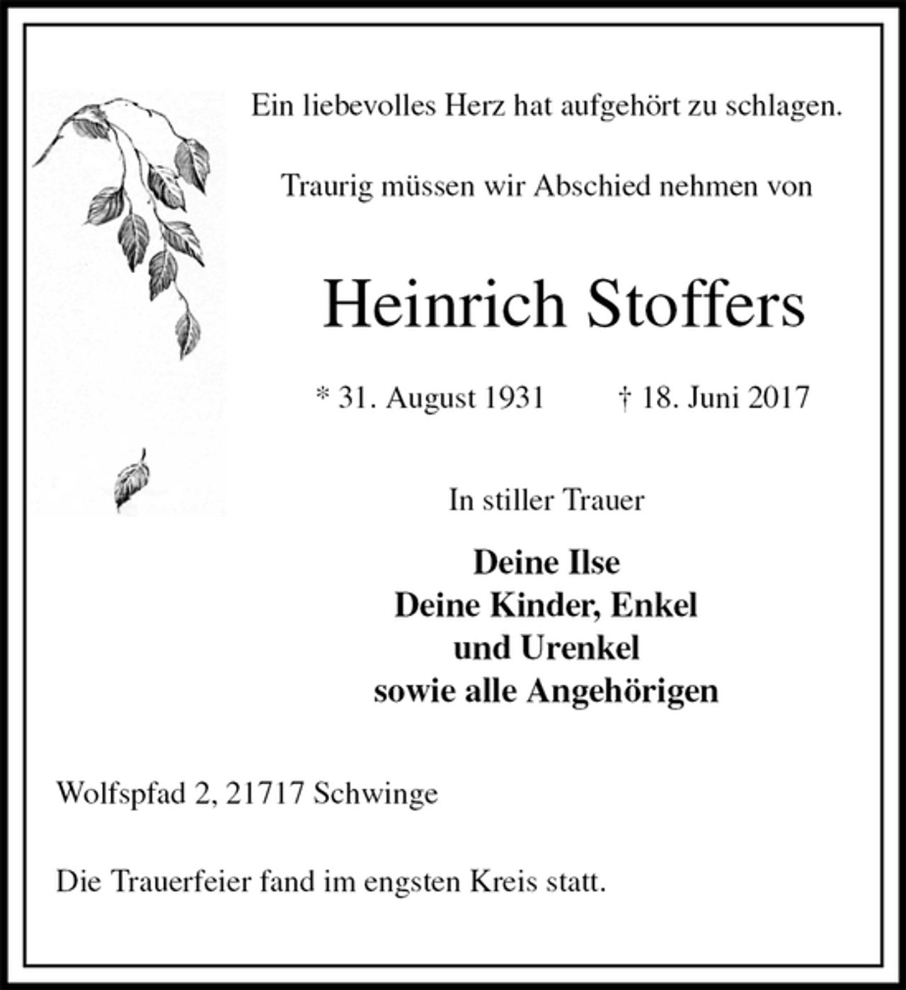 <p>Ein liebevolles Herz hat aufgehört zu schlagen.<br />Traurig müssen wir Abschied nehmen von<br />Heinrich Stoffers</p><p>* 31. August 1931 † 18. Juni 2017<br />In stiller Trauer</p><p>Deine Ilse<br />Deine Kinder, Enkel<br />und Urenkel<br />sowie alle Angehörigen<br />Wolfspfad 2, 21717 Schwinge</p><p>Die Trauerfeier fand im engsten Kreis statt.</p>