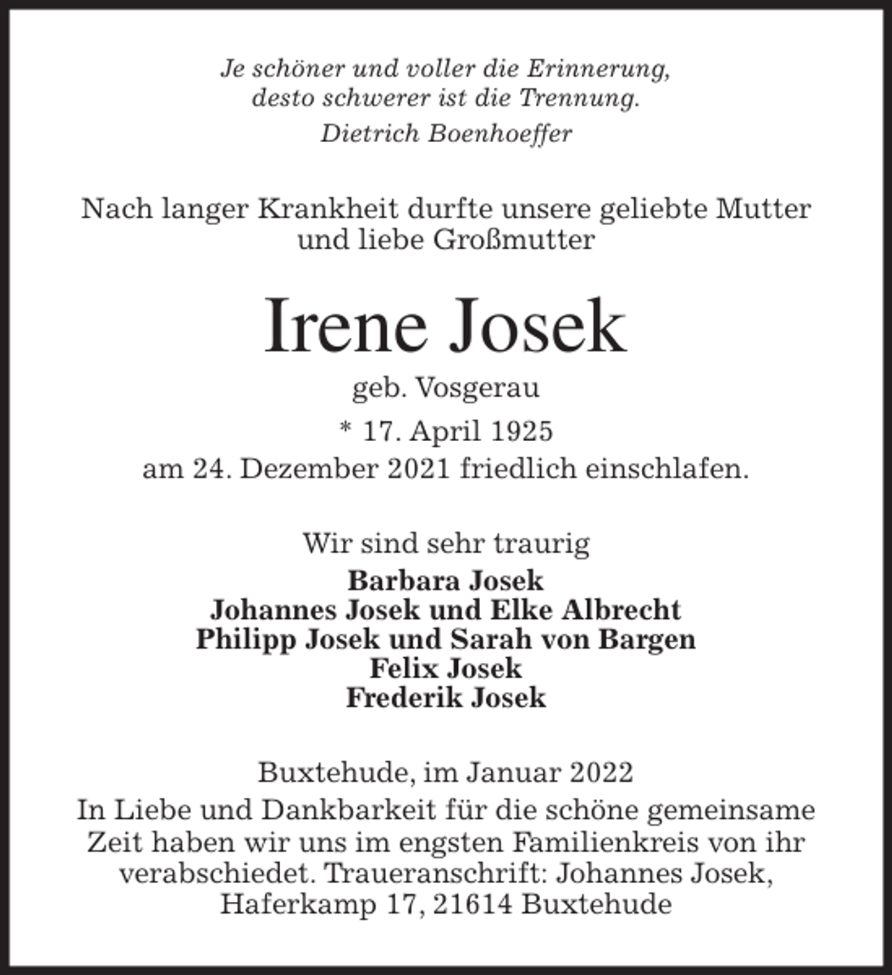 <p>Je schöner und voller die Erinnerung,<br />desto schwerer ist die Trennung.<br />Dietrich Boenhoeffer<br />Nach langer Krankheit durfte unsere geliebte Mutter<br />und liebe Großmutter<br />Irene Josek<br />geb. Vosgerau<br />* 17. April 1925<br />am 24. Dezember 2021 friedlich einschlafen.<br />Wir sind sehr traurig<br />Barbara Josek<br />Johannes Josek und Elke Albrecht<br />Philipp Josek und Sarah von Bargen<br />Felix Josek<br />Frederik Josek<br />Buxtehude, im Januar 2022<br />In Liebe und Dankbarkeit für die schöne gemeinsame<br />Zeit haben wir uns im engsten Familienkreis von ihr<br />verabschiedet. Traueranschrift: Johannes Josek,<br />Haferkamp 17, 21614 Buxtehude</p>