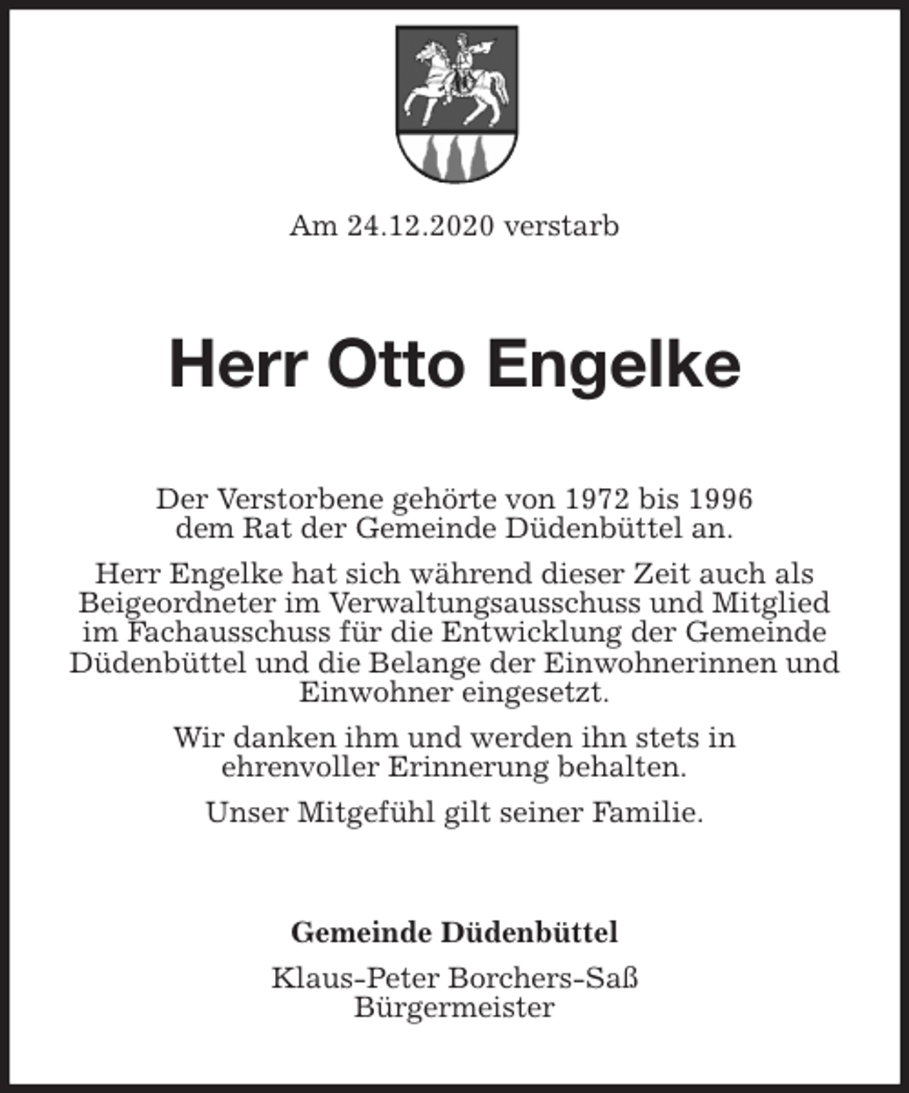 <p>Am 24.12.2020 verstarb<br />Herr Otto Engelke<br />Der Verstorbene gehörte von 1972 bis 1996<br />dem Rat der Gemeinde Düdenbüttel an.<br />Herr Engelke hat sich während dieser Zeit auch als<br />Beigeordneter im Verwaltungsausschuss und Mitglied<br />im Fachausschuss für die Entwicklung der Gemeinde<br />Düdenbüttel und die Belange der Einwohnerinnen und Einwohner eingesetzt.<br />Wir danken ihm und werden ihn stets in<br />ehrenvoller Erinnerung behalten.<br />Unser Mitgefühl gilt seiner Familie.<br />Gemeinde Düdenbüttel<br />Klaus-Peter Borchers-Saß<br />Bürgermeister</p>