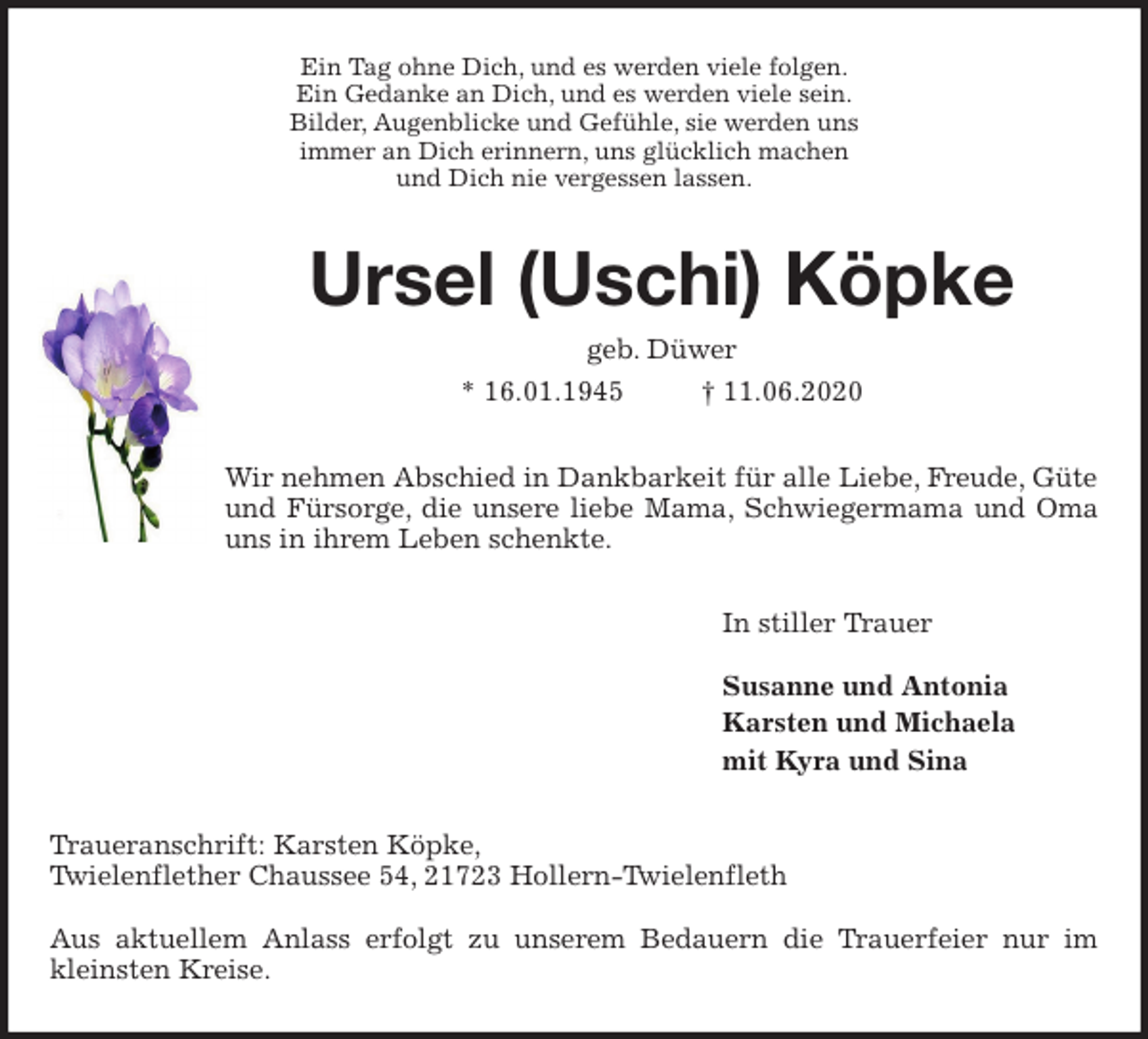 <p>Ein Tag ohne Dich, und es werden viele folgen.<br />Ein Gedanke an Dich, und es werden viele sein.<br />Bilder, Augenblicke und Gefühle, sie werden uns<br />immer an Dich erinnern, uns glücklich machen<br />und Dich nie vergessen lassen.<br />Ursel (Uschi) Köpke<br />geb. Düwer<br />* 16.01.1945 † 11.06.2020<br />Wir nehmen Abschied in Dankbarkeit für alle Liebe, Freude, Güte und Fürsorge, die unsere liebe Mama, Schwiegermama und Oma<br />uns in ihrem Leben schenkte.<br />In stiller Trauer</p>
<p>Susanne und Antonia<br />Karsten und Michaela<br />mit Kyra und Sina<br />Traueranschrift: Karsten Köpke,<br />Twielenflether Chaussee 54, 21723 Hollern-Twielenfleth</p>
<p>Aus aktuellem Anlass erfolgt zu unserem Bedauern die Trauerfeier nur im<br />kleinsten Kreise.</p>
