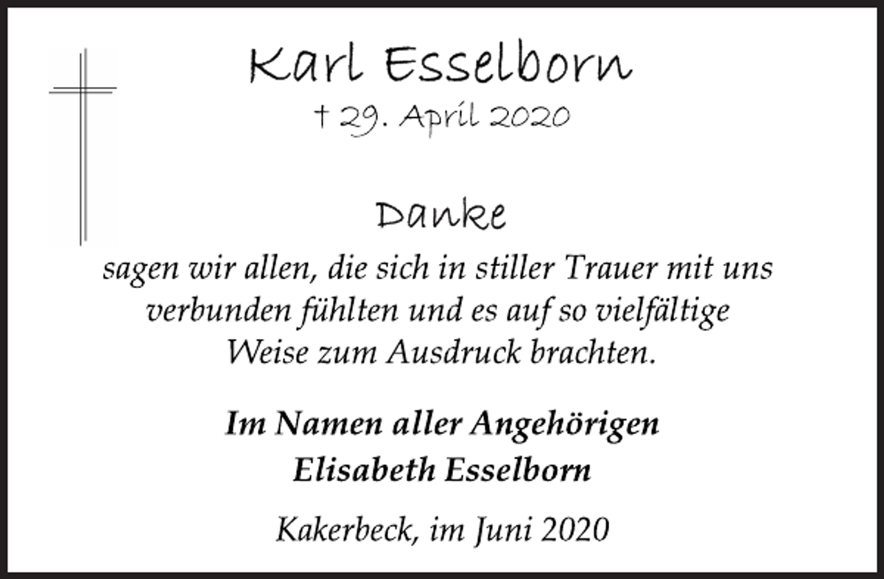 <p>Karl Esselborn<br />† 29. April 2020</p>
<p>Danke<br />sagen wir allen, die sich in stiller Trauer mit uns<br />verbunden fühlten und es auf so vielfältige<br />Weise zum Ausdruck brachten.</p>
<p>Im Namen aller Angehörigen<br />Elisabeth Esselborn</p>
<p>Kakerbeck, im Juni 2020</p>