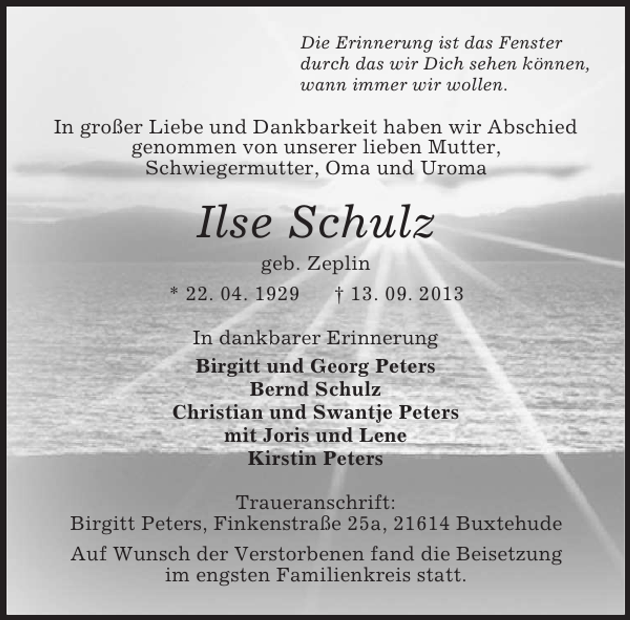 <p>Die Erinnerung ist das Fenster<br />durch das wir Dich sehen können,<br />wann immer wir wollen.</p><p>In großer Liebe und Dankbarkeit haben wir Abschied<br />genommen von unserer lieben Mutter,<br />Schwiegermutter, Oma und Uroma</p><p>Ilse Schulz<br />geb. Zeplin<br />* 22. 04. 1929<br />† 13. 09. 2013<br />In dankbarer Erinnerung<br />Birgitt und Georg Peters<br />Bernd Schulz<br />Christian und Swantje Peters<br />mit Joris und Lene<br />Kirstin Peters<br />Traueranschrift:<br />Birgitt Peters, Finkenstraße 25a, 21614 Buxtehude<br />Auf Wunsch der Verstorbenen fand die Beisetzung<br />im engsten Familienkreis statt.</p>