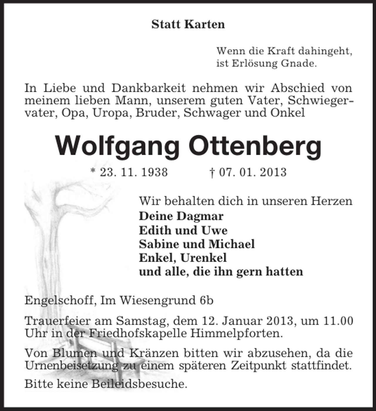 <p>Statt Karten<br />Wenn die Kraft dahingeht,<br />ist Erlösung Gnade.</p><p>In Liebe und Dankbarkeit nehmen wir Abschied von<br />meinem lieben Mann, unserem guten Vater, Schwiegervater, Opa, Uropa, Bruder, Schwager und Onkel</p><p>Wolfgang Ottenberg<br />* 23. 11. 1938</p><p>† 07. 01. 2013</p><p>Wir behalten dich in unseren Herzen<br />Deine Dagmar<br />Edith und Uwe<br />Sabine und Michael<br />Enkel, Urenkel<br />und alle, die ihn gern hatten<br />Engelschoff, Im Wiesengrund 6b<br />Trauerfeier am Samstag, dem 12. Januar 2013, um 11.00<br />Uhr in der Friedhofskapelle Himmelpforten.<br />Von Blumen und Kränzen bitten wir abzusehen, da die<br />Urnenbeisetzung zu einem späteren Zeitpunkt stattfindet.<br />Bitte keine Beileidsbesuche.</p>