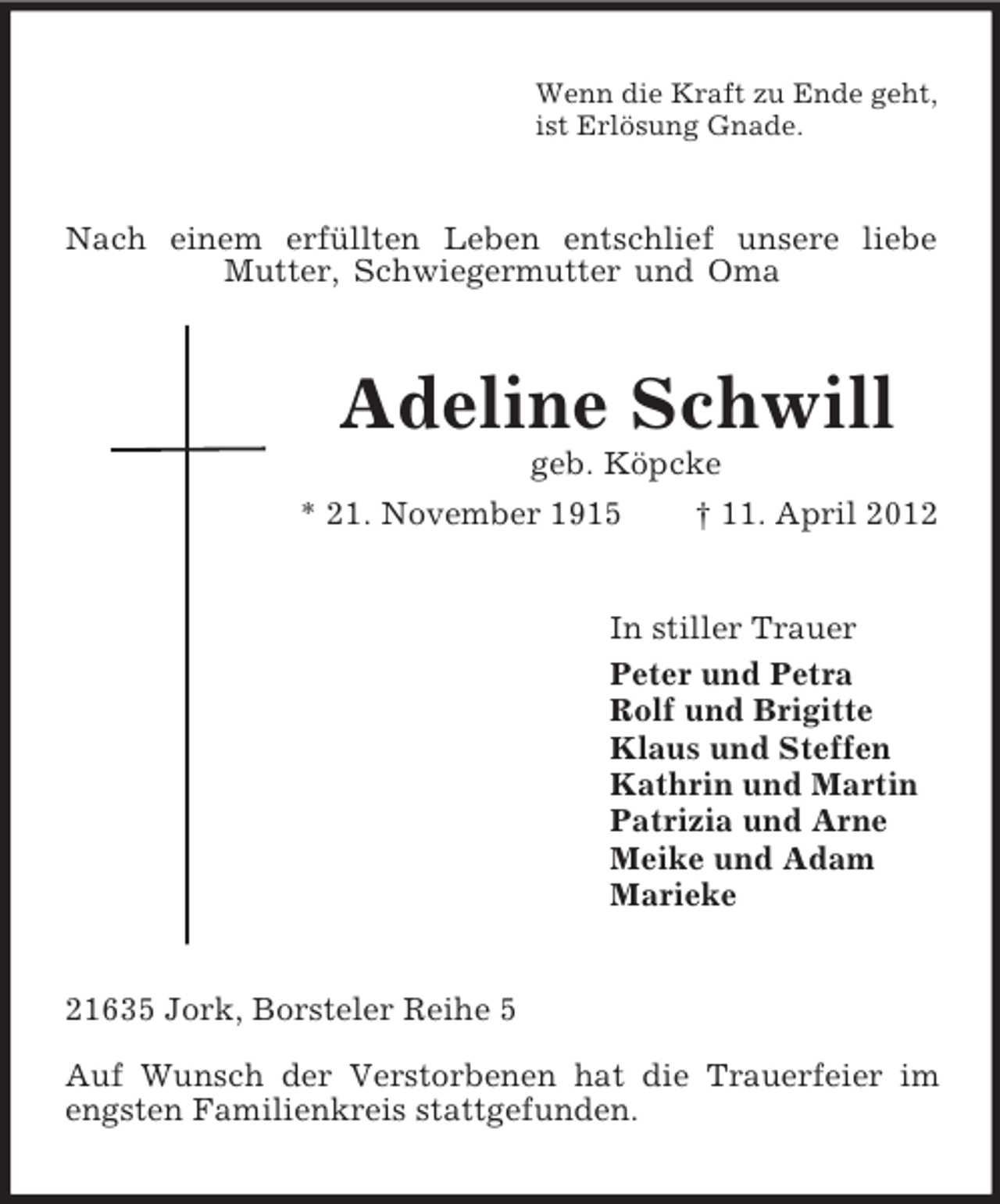 <p>Wenn die Kraft zu Ende geht,<br />ist Erlösung Gnade.<br />Nach einem erfüllten Leben entschlief unsere liebe Mutter, Schwiegermutter und Oma<br />Adeline Schwill<br />geb. Köpcke<br />* 21. November 1915 † 11. April 2012<br />In stiller Trauer<br />Peter und Petra<br />Rolf und Brigitte<br />Klaus und Steffen<br />Kathrin und Martin<br />Patrizia und Arne<br />Meike und Adam<br />Marieke<br />21635 Jork, Borsteler Reihe 5</p><p>Auf Wunsch der Verstorbenen hat die Trauerfeier im engsten Familienkreis stattgefunden.</p>