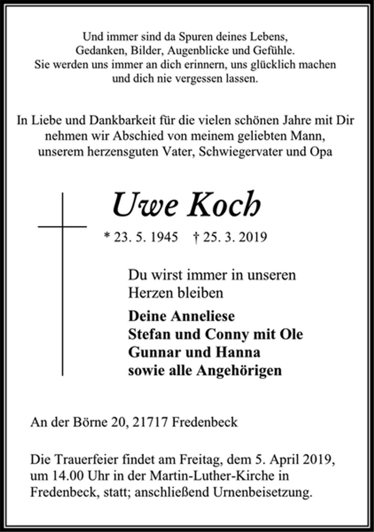 <p>Und immer sind da Spuren deines Lebens,<br />Gedanken, Bilder, Augenblicke und Gefühle.<br />Sie werden uns immer an dich erinnern, uns glücklich machen<br />und dich nie vergessen lassen.<br />In Liebe und Dankbarkeit für die vielen schönen Jahre mit Dir<br />nehmen wir Abschied von meinem geliebten Mann,<br />unserem herzensguten Vater, Schwiegervater und Opa<br />Uwe Koch<br />* 23. 5. 1945 † 25. 3. 2019<br />Du wirst immer in unseren<br />Herzen bleiben<br />Deine Anneliese<br />Stefan und Conny mit Ole<br />Gunnar und Hanna<br />sowie alle Angehörigen<br />An der Börne 20, 21717 Fredenbeck<br />Die Trauerfeier findet am Freitag, dem 5. April 2019,<br />um 14.00 Uhr in der Martin-Luther-Kirche in<br />Fredenbeck, statt; anschließend Urnenbeisetzung.</p>
