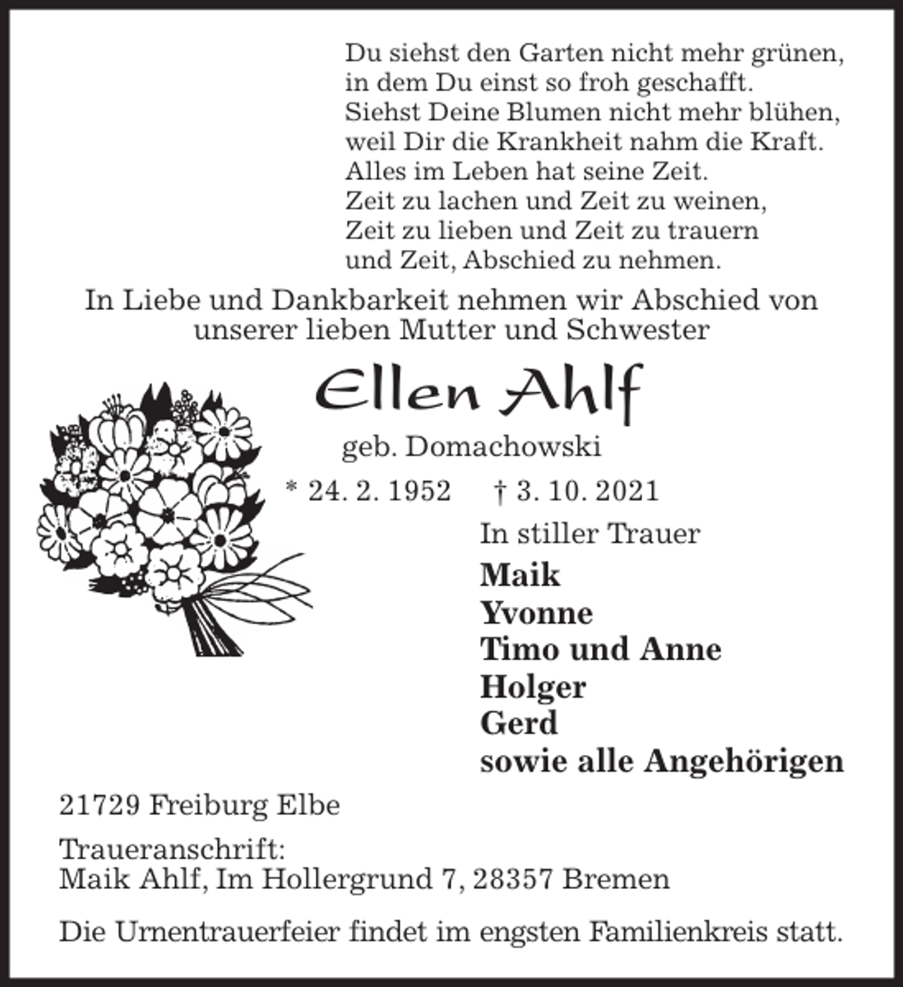 <p>Du siehst den Garten nicht mehr grünen,<br />in dem Du einst so froh geschafft.<br />Siehst Deine Blumen nicht mehr blühen,<br />weil Dir die Krankheit nahm die Kraft.<br />Alles im Leben hat seine Zeit.<br />Zeit zu lachen und Zeit zu weinen,<br />Zeit zu lieben und Zeit zu trauern<br />und Zeit, Abschied zu nehmen.<br />In Liebe und Dankbarkeit nehmen wir Abschied von unserer lieben Mutter und Schwester<br />Ellen Ahlf<br />geb. Domachowski<br />* 24. 2. 1952 † 3. 10. 2021<br />In stiller Trauer<br />Maik<br />Yvonne<br />Timo und Anne<br />Holger<br />Gerd<br />sowie alle Angehörigen<br />21729 Freiburg Elbe<br />Traueranschrift:<br />Maik Ahlf, Im Hollergrund 7, 28357 Bremen<br />Die Urnentrauerfeier findet im engsten Familienkreis statt.</p>