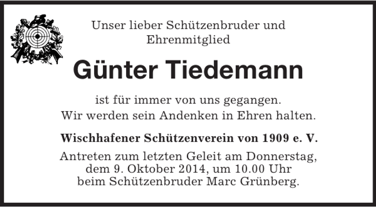 <p>Unser lieber Schützenbruder und<br />Ehrenmitglied<br />Günter Tiedemann<br />ist für immer von uns gegangen.<br />Wir werden sein Andenken in Ehren halten.<br />Wischhafener Schützenverein von 1909 e. V.<br />Antreten zum letzten Geleit am Donnerstag,<br />dem 9. Oktober 2014, um 10.00 Uhr<br />beim Schützenbruder Marc Grünberg.</p>