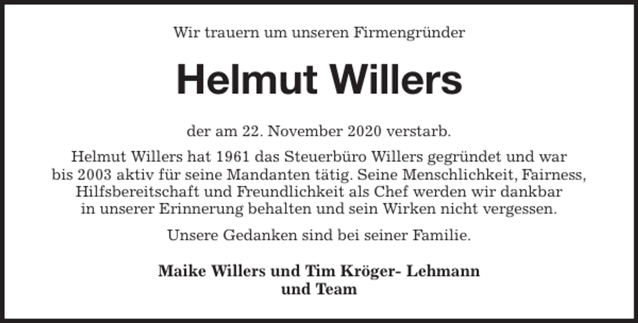 <p>Wir trauern um unseren Firmengründer<br />Helmut Willers<br />der am 22. November 2020 verstarb.<br />Helmut Willers hat 1961 das Steuerbüro Willers gegründet und war<br />bis 2003 aktiv für seine Mandanten tätig. Seine Menschlichkeit, Fairness,<br />Hilfsbereitschaft und Freundlichkeit als Chef werden wir dankbar<br />in unserer Erinnerung behalten und sein Wirken nicht vergessen.<br />Unsere Gedanken sind bei seiner Familie.<br />Maike Willers und Tim Kröger- Lehmann<br />und Team</p>
