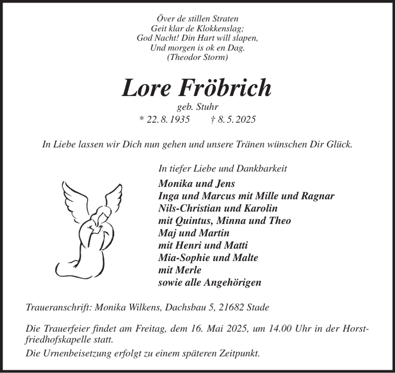 <p>Över de stillen Straten<br />Geit klar de Klokkenslag;<br />God Nacht! Din Hart will slapen,<br />Und morgen is ok en Dag.<br />(Theodor Storm)<br />Lore Fröbrich<br />geb. Stuhr<br />* 22. 8. 1935 † 8. 5. 2025<br />In Liebe lassen wir Dich nun gehen und unsere Tränen wünschen Dir Glück.<br />In tiefer Liebe und Dankbarkeit<br />Monika und Jens<br />Inga und Marcus mit Mille und Ragnar<br />Nils-Christian und Karolin<br />mit Quintus, Minna und Theo<br />Maj und Martin<br />mit Henri und Matti<br />Mia-Sophie und Malte<br />mit Merle<br />sowie alle Angehörigen<br />Traueranschrift: Monika Wilkens, Dachsbau 5, 21682 Stade</p><p>Die Trauerfeier findet am Freitag, dem 16. Mai 2025, um 14.00 Uhr in der Horstfriedhofskapelle statt.<br />Die Urnenbeisetzung erfolgt zu einem späteren Zeitpunkt.</p>