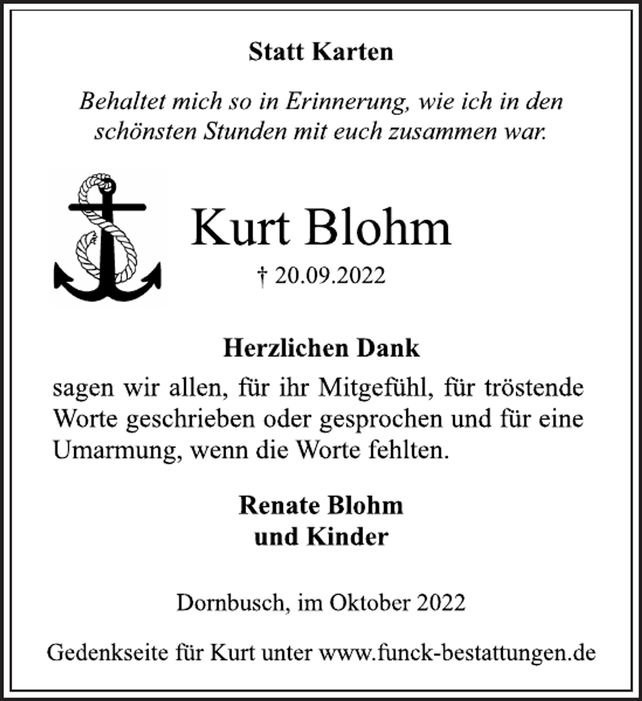 <p>Statt Karten<br />Behaltet mich so in Erinnerung, wie ich in den<br />schönsten Stunden mit euch zusammen war.<br />Kurt Blohm<br />† 20.09.2022<br />Herzlichen Dank<br />sagen wir allen, für ihr Mitgefühl, für tröstende<br />Worte geschrieben oder gesprochen und für eine<br />Umarmung, wenn die Worte fehlten.<br />Renate Blohm<br />und Kinder<br />Dornbusch, im Oktober 2022<br />Gedenkseite für Kurt unter www.funck-bestattungen.de</p>