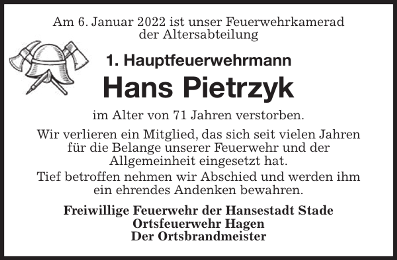 <p>Am 6. Januar 2022 ist unser Feuerwehrkamerad<br />der Altersabteilung<br />1. Hauptfeuerwehrmann</p>
<p>Hans Pietrzyk<br />im Alter von 71 Jahren verstorben.<br />Wir verlieren ein Mitglied, das sich seit vielen Jahren für die Belange unserer Feuerwehr und der<br />Allgemeinheit eingesetzt hat.<br />Tief betroffen nehmen wir Abschied und werden ihm ein ehrendes Andenken bewahren.<br />Freiwillige Feuerwehr der Hansestadt Stade<br />Ortsfeuerwehr Hagen<br />Der Ortsbrandmeister</p>